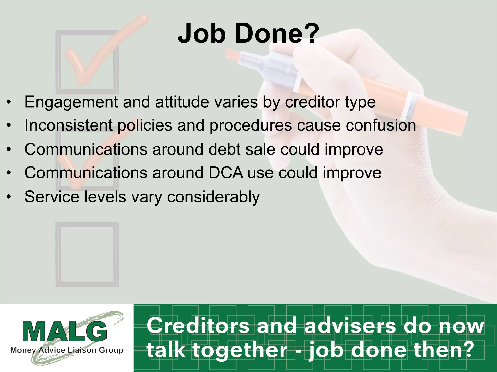 Job Done?
•  Engagement and attitude varies by creditor type
•  Inconsistent policies and procedures cause confusion
•  Communications around debt sale could improve
•  Communications around DCA use could improve
•  Service levels vary considerably
 