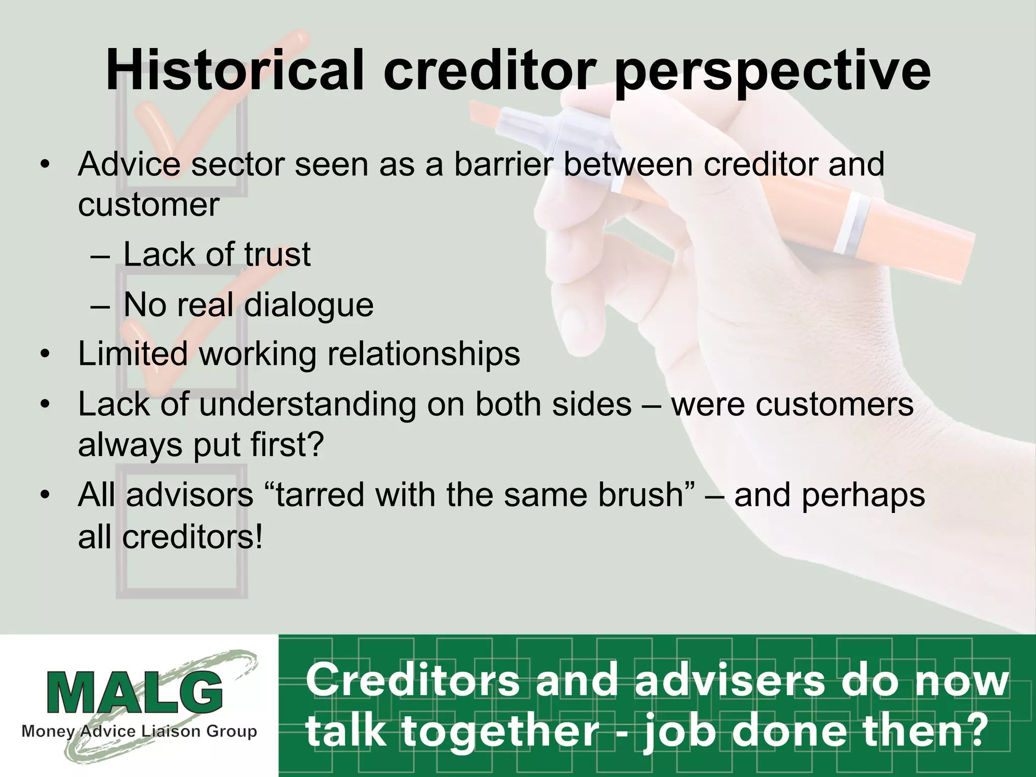 Historical creditor perspective
•  Advice sector seen as a barrier between creditor and
customer
–  Lack of trust
–  No real dialogue
•  Limited working relationships
•  Lack of understanding on both sides – were customers
always put first?
•  All advisors “tarred with the same brush” – and perhaps
all creditors!
 