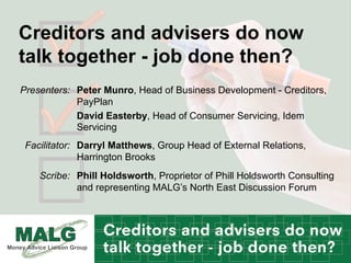 Creditors and advisers do now
talk together - job done then?
Peter Munro, Head of Business Development - Creditors,
PayPlan
David Easterby, Head of Consumer Servicing, Idem
Servicing
Presenters:
Darryl Matthews, Group Head of External Relations,
Harrington Brooks
Facilitator:
Phill Holdsworth, Proprietor of Phill Holdsworth Consulting
and representing MALG’s North East Discussion Forum
Scribe:
 