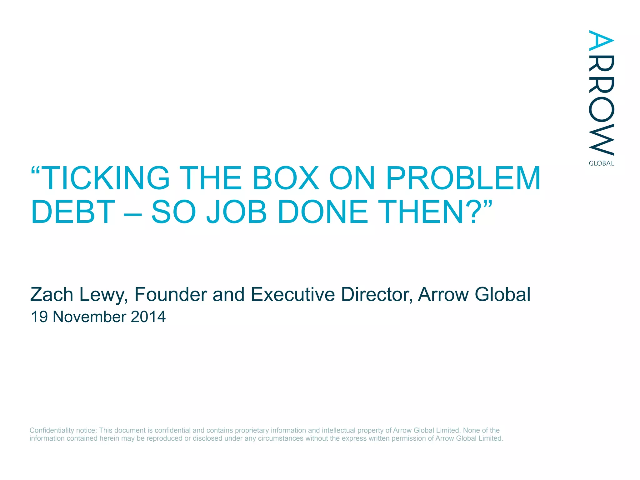 Conﬁdentiality notice: This document is conﬁdential and contains proprietary information and intellectual property of Arrow Global Limited. None of the
information contained herein may be reproduced or disclosed under any circumstances without the express written permission of Arrow Global Limited.
“TICKING THE BOX ON PROBLEM
DEBT – SO JOB DONE THEN?”
Zach Lewy, Founder and Executive Director, Arrow Global
19 November 2014
 