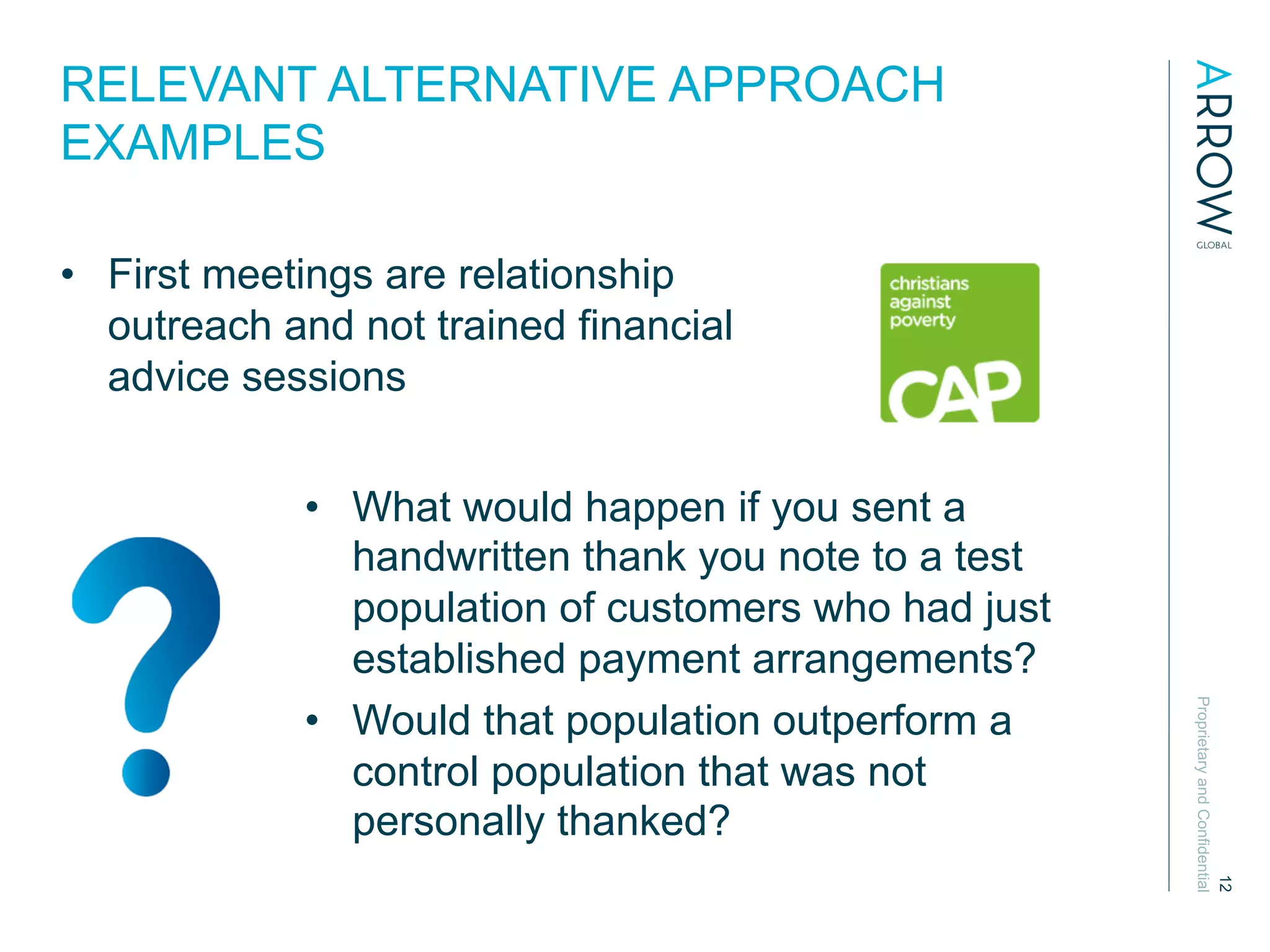 ProprietaryandConfidential
12
RELEVANT ALTERNATIVE APPROACH
EXAMPLES
•  First meetings are relationship
outreach and not trained financial
advice sessions
•  What would happen if you sent a
handwritten thank you note to a test
population of customers who had just
established payment arrangements?
•  Would that population outperform a
control population that was not
personally thanked?
 