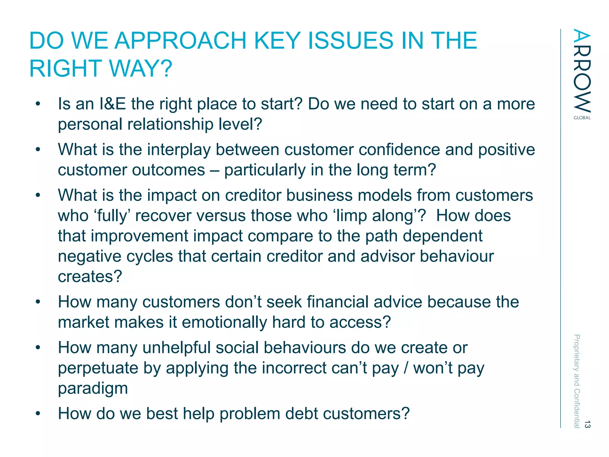 ProprietaryandConfidential
13
DO WE APPROACH KEY ISSUES IN THE
RIGHT WAY?
•  Is an I&E the right place to start? Do we need to start on a more
personal relationship level?
•  What is the interplay between customer confidence and positive
customer outcomes – particularly in the long term?
•  What is the impact on creditor business models from customers
who ‘fully’ recover versus those who ‘limp along’? How does
that improvement impact compare to the path dependent
negative cycles that certain creditor and advisor behaviour
creates?
•  How many customers don’t seek financial advice because the
market makes it emotionally hard to access?
•  How many unhelpful social behaviours do we create or
perpetuate by applying the incorrect can’t pay / won’t pay
paradigm
•  How do we best help problem debt customers?
 
