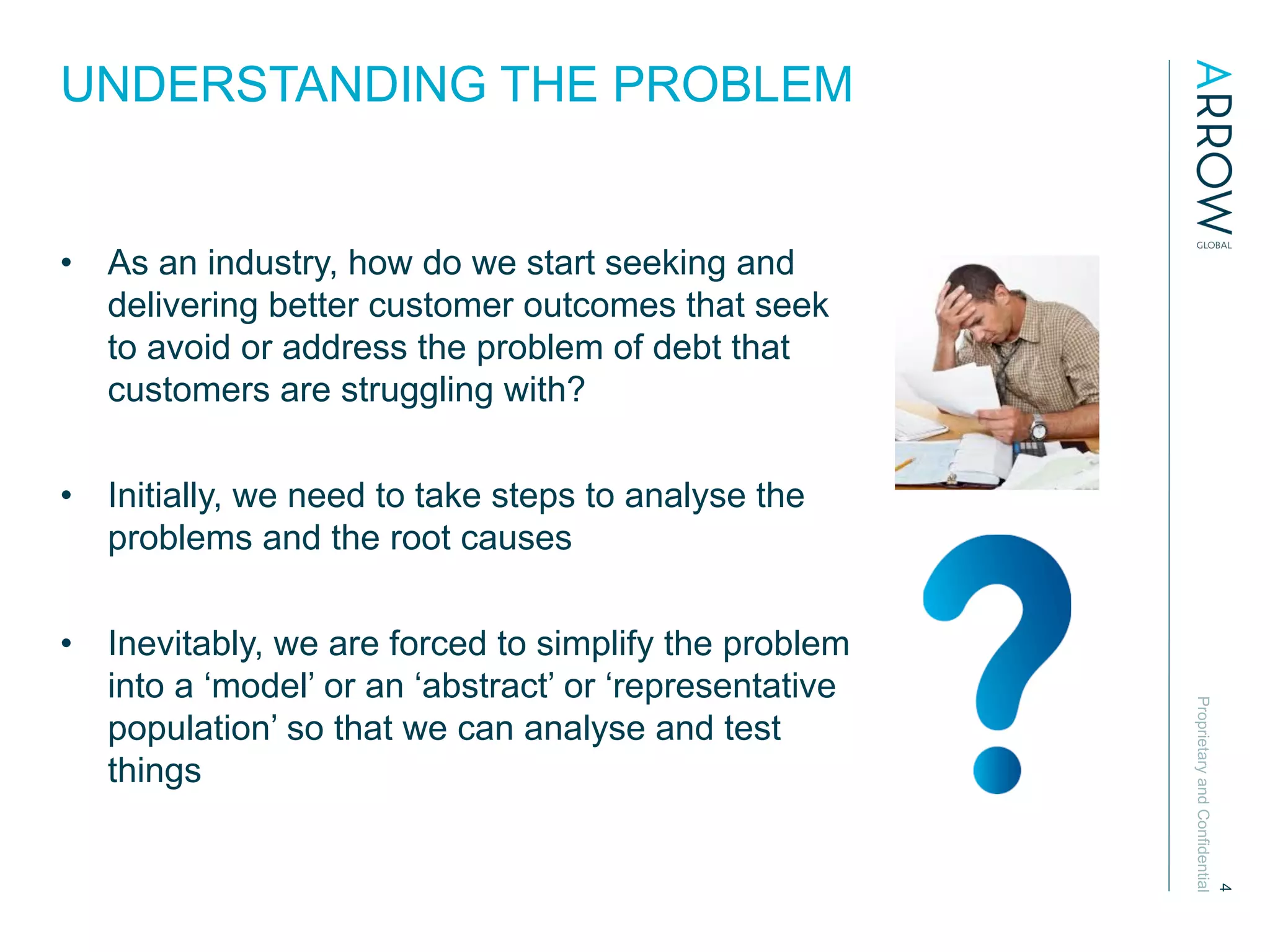 ProprietaryandConfidential
4
UNDERSTANDING THE PROBLEM
•  As an industry, how do we start seeking and
delivering better customer outcomes that seek
to avoid or address the problem of debt that
customers are struggling with?
•  Initially, we need to take steps to analyse the
problems and the root causes
•  Inevitably, we are forced to simplify the problem
into a ‘model’ or an ‘abstract’ or ‘representative
population’ so that we can analyse and test
things
 