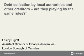 camden.gov.uk
Debt collection by local authorities and
other creditors – are they playing by the
same rules?”
Lesley Pigott
Assistant Director of Finance (Revenues)
London Borough of Camden
 