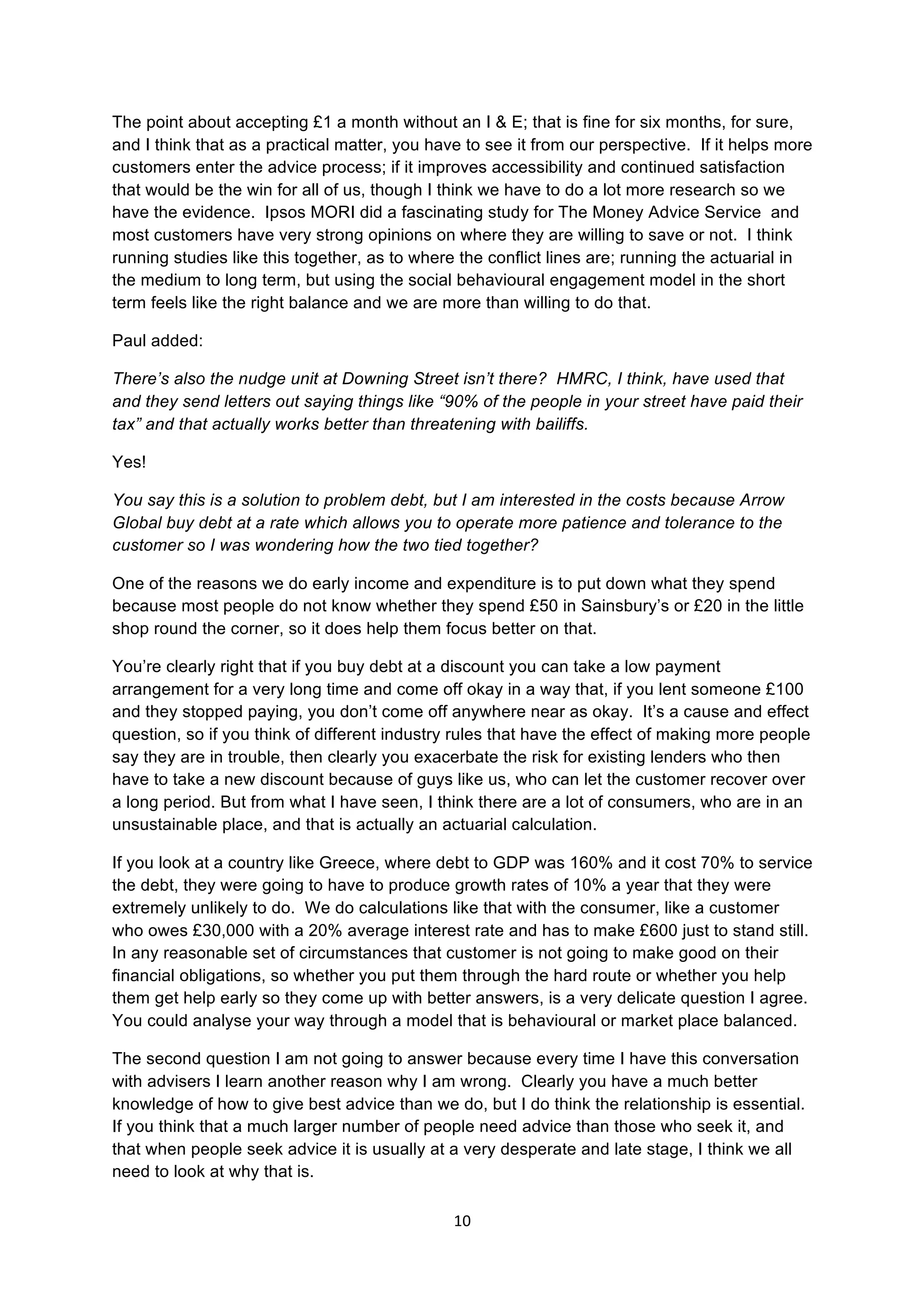 10	
  
	
  
The point about accepting £1 a month without an I & E; that is fine for six months, for sure,
and I think that as a practical matter, you have to see it from our perspective. If it helps more
customers enter the advice process; if it improves accessibility and continued satisfaction
that would be the win for all of us, though I think we have to do a lot more research so we
have the evidence. Ipsos MORI did a fascinating study for The Money Advice Service and
most customers have very strong opinions on where they are willing to save or not. I think
running studies like this together, as to where the conflict lines are; running the actuarial in
the medium to long term, but using the social behavioural engagement model in the short
term feels like the right balance and we are more than willing to do that.
Paul added:
There’s also the nudge unit at Downing Street isn’t there? HMRC, I think, have used that
and they send letters out saying things like “90% of the people in your street have paid their
tax” and that actually works better than threatening with bailiffs.
Yes!
You say this is a solution to problem debt, but I am interested in the costs because Arrow
Global buy debt at a rate which allows you to operate more patience and tolerance to the
customer so I was wondering how the two tied together?
One of the reasons we do early income and expenditure is to put down what they spend
because most people do not know whether they spend £50 in Sainsbury’s or £20 in the little
shop round the corner, so it does help them focus better on that.
You’re clearly right that if you buy debt at a discount you can take a low payment
arrangement for a very long time and come off okay in a way that, if you lent someone £100
and they stopped paying, you don’t come off anywhere near as okay. It’s a cause and effect
question, so if you think of different industry rules that have the effect of making more people
say they are in trouble, then clearly you exacerbate the risk for existing lenders who then
have to take a new discount because of guys like us, who can let the customer recover over
a long period. But from what I have seen, I think there are a lot of consumers, who are in an
unsustainable place, and that is actually an actuarial calculation.
If you look at a country like Greece, where debt to GDP was 160% and it cost 70% to service
the debt, they were going to have to produce growth rates of 10% a year that they were
extremely unlikely to do. We do calculations like that with the consumer, like a customer
who owes £30,000 with a 20% average interest rate and has to make £600 just to stand still.
In any reasonable set of circumstances that customer is not going to make good on their
financial obligations, so whether you put them through the hard route or whether you help
them get help early so they come up with better answers, is a very delicate question I agree.
You could analyse your way through a model that is behavioural or market place balanced.
The second question I am not going to answer because every time I have this conversation
with advisers I learn another reason why I am wrong. Clearly you have a much better
knowledge of how to give best advice than we do, but I do think the relationship is essential.
If you think that a much larger number of people need advice than those who seek it, and
that when people seek advice it is usually at a very desperate and late stage, I think we all
need to look at why that is.
 