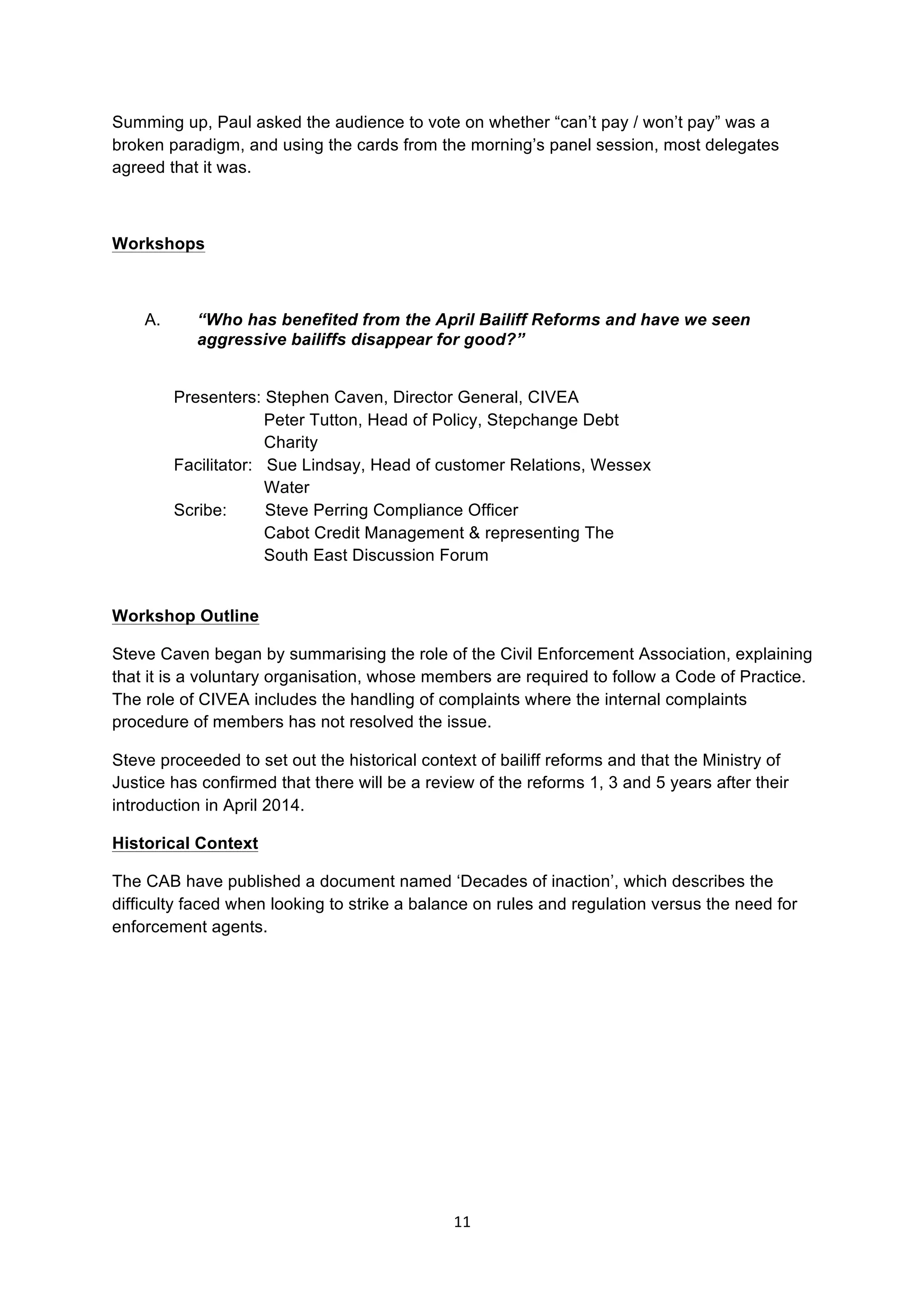 11	
  
	
  
Summing up, Paul asked the audience to vote on whether “can’t pay / won’t pay” was a
broken paradigm, and using the cards from the morning’s panel session, most delegates
agreed that it was.
Workshops
A. “Who has benefited from the April Bailiff Reforms and have we seen
aggressive bailiffs disappear for good?”
Presenters: Stephen Caven, Director General, CIVEA
Peter Tutton, Head of Policy, Stepchange Debt
Charity
Facilitator: Sue Lindsay, Head of customer Relations, Wessex
Water
Scribe: Steve Perring Compliance Officer
Cabot Credit Management & representing The
South East Discussion Forum
Workshop Outline
Steve Caven began by summarising the role of the Civil Enforcement Association, explaining
that it is a voluntary organisation, whose members are required to follow a Code of Practice.
The role of CIVEA includes the handling of complaints where the internal complaints
procedure of members has not resolved the issue.
Steve proceeded to set out the historical context of bailiff reforms and that the Ministry of
Justice has confirmed that there will be a review of the reforms 1, 3 and 5 years after their
introduction in April 2014.
Historical Context
The CAB have published a document named ‘Decades of inaction’, which describes the
difficulty faced when looking to strike a balance on rules and regulation versus the need for
enforcement agents.
 