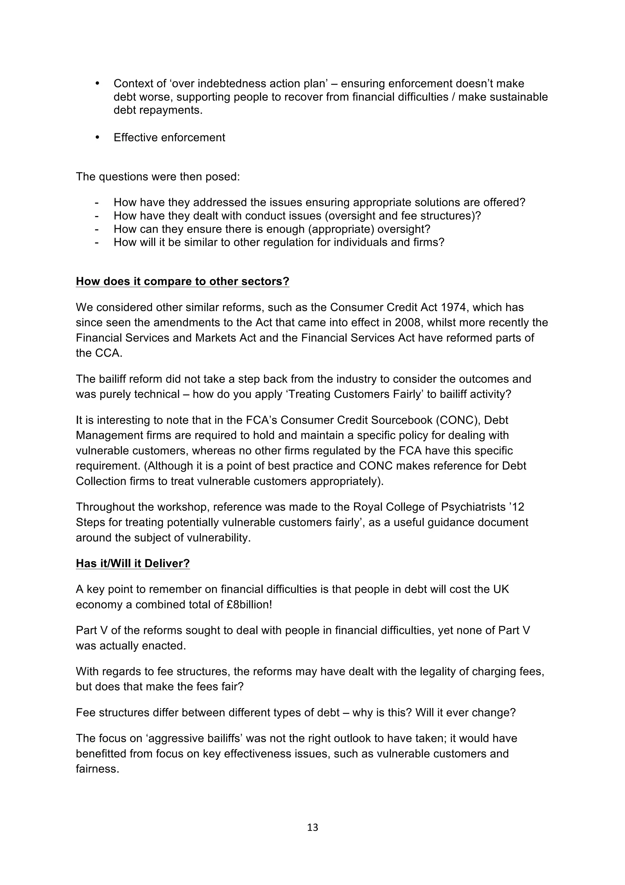 13	
  
	
  
• Context of ‘over indebtedness action plan’ – ensuring enforcement doesn’t make
debt worse, supporting people to recover from financial difficulties / make sustainable
debt repayments.
• Effective enforcement
The questions were then posed:
- How have they addressed the issues ensuring appropriate solutions are offered?
- How have they dealt with conduct issues (oversight and fee structures)?
- How can they ensure there is enough (appropriate) oversight?
- How will it be similar to other regulation for individuals and firms?
How does it compare to other sectors?
We considered other similar reforms, such as the Consumer Credit Act 1974, which has
since seen the amendments to the Act that came into effect in 2008, whilst more recently the
Financial Services and Markets Act and the Financial Services Act have reformed parts of
the CCA.
The bailiff reform did not take a step back from the industry to consider the outcomes and
was purely technical – how do you apply ‘Treating Customers Fairly’ to bailiff activity?
It is interesting to note that in the FCA’s Consumer Credit Sourcebook (CONC), Debt
Management firms are required to hold and maintain a specific policy for dealing with
vulnerable customers, whereas no other firms regulated by the FCA have this specific
requirement. (Although it is a point of best practice and CONC makes reference for Debt
Collection firms to treat vulnerable customers appropriately).
Throughout the workshop, reference was made to the Royal College of Psychiatrists ’12
Steps for treating potentially vulnerable customers fairly’, as a useful guidance document
around the subject of vulnerability.
Has it/Will it Deliver?
A key point to remember on financial difficulties is that people in debt will cost the UK
economy a combined total of £8billion!
Part V of the reforms sought to deal with people in financial difficulties, yet none of Part V
was actually enacted.
With regards to fee structures, the reforms may have dealt with the legality of charging fees,
but does that make the fees fair?
Fee structures differ between different types of debt – why is this? Will it ever change?
The focus on ‘aggressive bailiffs’ was not the right outlook to have taken; it would have
benefitted from focus on key effectiveness issues, such as vulnerable customers and
fairness.
 