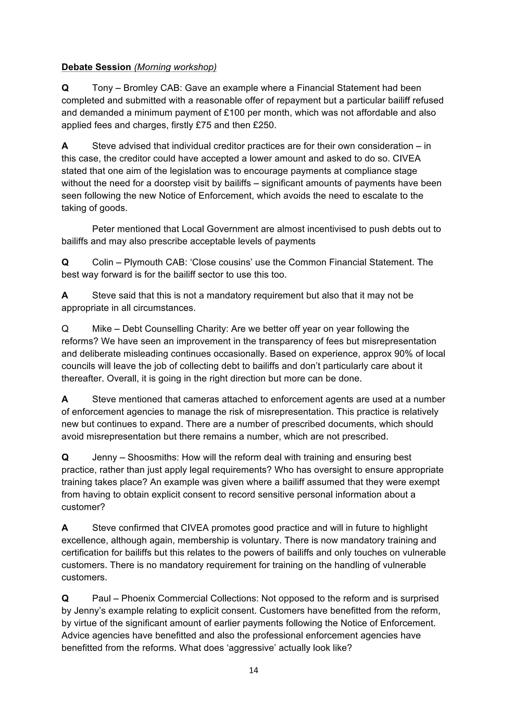 14	
  
	
  
Debate Session (Morning workshop)
Q Tony – Bromley CAB: Gave an example where a Financial Statement had been
completed and submitted with a reasonable offer of repayment but a particular bailiff refused
and demanded a minimum payment of £100 per month, which was not affordable and also
applied fees and charges, firstly £75 and then £250.
A Steve advised that individual creditor practices are for their own consideration – in
this case, the creditor could have accepted a lower amount and asked to do so. CIVEA
stated that one aim of the legislation was to encourage payments at compliance stage
without the need for a doorstep visit by bailiffs – significant amounts of payments have been
seen following the new Notice of Enforcement, which avoids the need to escalate to the
taking of goods.
Peter mentioned that Local Government are almost incentivised to push debts out to
bailiffs and may also prescribe acceptable levels of payments
Q Colin – Plymouth CAB: ‘Close cousins’ use the Common Financial Statement. The
best way forward is for the bailiff sector to use this too.
A Steve said that this is not a mandatory requirement but also that it may not be
appropriate in all circumstances.
Q Mike – Debt Counselling Charity: Are we better off year on year following the
reforms? We have seen an improvement in the transparency of fees but misrepresentation
and deliberate misleading continues occasionally. Based on experience, approx 90% of local
councils will leave the job of collecting debt to bailiffs and don’t particularly care about it
thereafter. Overall, it is going in the right direction but more can be done.
A Steve mentioned that cameras attached to enforcement agents are used at a number
of enforcement agencies to manage the risk of misrepresentation. This practice is relatively
new but continues to expand. There are a number of prescribed documents, which should
avoid misrepresentation but there remains a number, which are not prescribed.
Q Jenny – Shoosmiths: How will the reform deal with training and ensuring best
practice, rather than just apply legal requirements? Who has oversight to ensure appropriate
training takes place? An example was given where a bailiff assumed that they were exempt
from having to obtain explicit consent to record sensitive personal information about a
customer?
A Steve confirmed that CIVEA promotes good practice and will in future to highlight
excellence, although again, membership is voluntary. There is now mandatory training and
certification for bailiffs but this relates to the powers of bailiffs and only touches on vulnerable
customers. There is no mandatory requirement for training on the handling of vulnerable
customers.
Q Paul – Phoenix Commercial Collections: Not opposed to the reform and is surprised
by Jenny’s example relating to explicit consent. Customers have benefitted from the reform,
by virtue of the significant amount of earlier payments following the Notice of Enforcement.
Advice agencies have benefitted and also the professional enforcement agencies have
benefitted from the reforms. What does ‘aggressive’ actually look like?
 