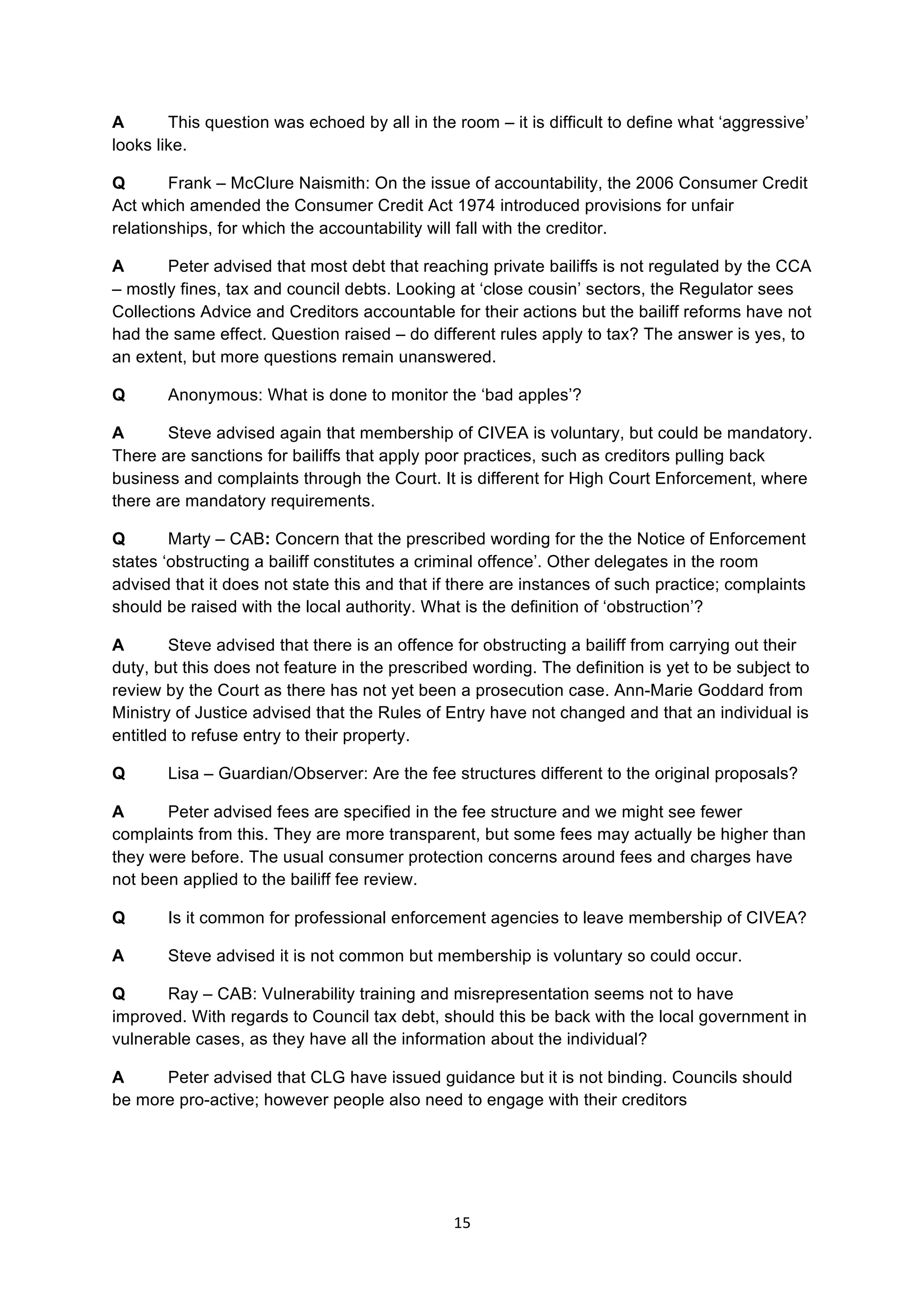 15	
  
	
  
A This question was echoed by all in the room – it is difficult to define what ‘aggressive’
looks like.
Q Frank – McClure Naismith: On the issue of accountability, the 2006 Consumer Credit
Act which amended the Consumer Credit Act 1974 introduced provisions for unfair
relationships, for which the accountability will fall with the creditor.
A Peter advised that most debt that reaching private bailiffs is not regulated by the CCA
– mostly fines, tax and council debts. Looking at ‘close cousin’ sectors, the Regulator sees
Collections Advice and Creditors accountable for their actions but the bailiff reforms have not
had the same effect. Question raised – do different rules apply to tax? The answer is yes, to
an extent, but more questions remain unanswered.
Q Anonymous: What is done to monitor the ‘bad apples’?
A Steve advised again that membership of CIVEA is voluntary, but could be mandatory.
There are sanctions for bailiffs that apply poor practices, such as creditors pulling back
business and complaints through the Court. It is different for High Court Enforcement, where
there are mandatory requirements.
Q Marty – CAB: Concern that the prescribed wording for the the Notice of Enforcement
states ‘obstructing a bailiff constitutes a criminal offence’. Other delegates in the room
advised that it does not state this and that if there are instances of such practice; complaints
should be raised with the local authority. What is the definition of ‘obstruction’?
A Steve advised that there is an offence for obstructing a bailiff from carrying out their
duty, but this does not feature in the prescribed wording. The definition is yet to be subject to
review by the Court as there has not yet been a prosecution case. Ann-Marie Goddard from
Ministry of Justice advised that the Rules of Entry have not changed and that an individual is
entitled to refuse entry to their property.
Q Lisa – Guardian/Observer: Are the fee structures different to the original proposals?
A Peter advised fees are specified in the fee structure and we might see fewer
complaints from this. They are more transparent, but some fees may actually be higher than
they were before. The usual consumer protection concerns around fees and charges have
not been applied to the bailiff fee review.
Q Is it common for professional enforcement agencies to leave membership of CIVEA?
A Steve advised it is not common but membership is voluntary so could occur.
Q Ray – CAB: Vulnerability training and misrepresentation seems not to have
improved. With regards to Council tax debt, should this be back with the local government in
vulnerable cases, as they have all the information about the individual?
A Peter advised that CLG have issued guidance but it is not binding. Councils should
be more pro-active; however people also need to engage with their creditors
 