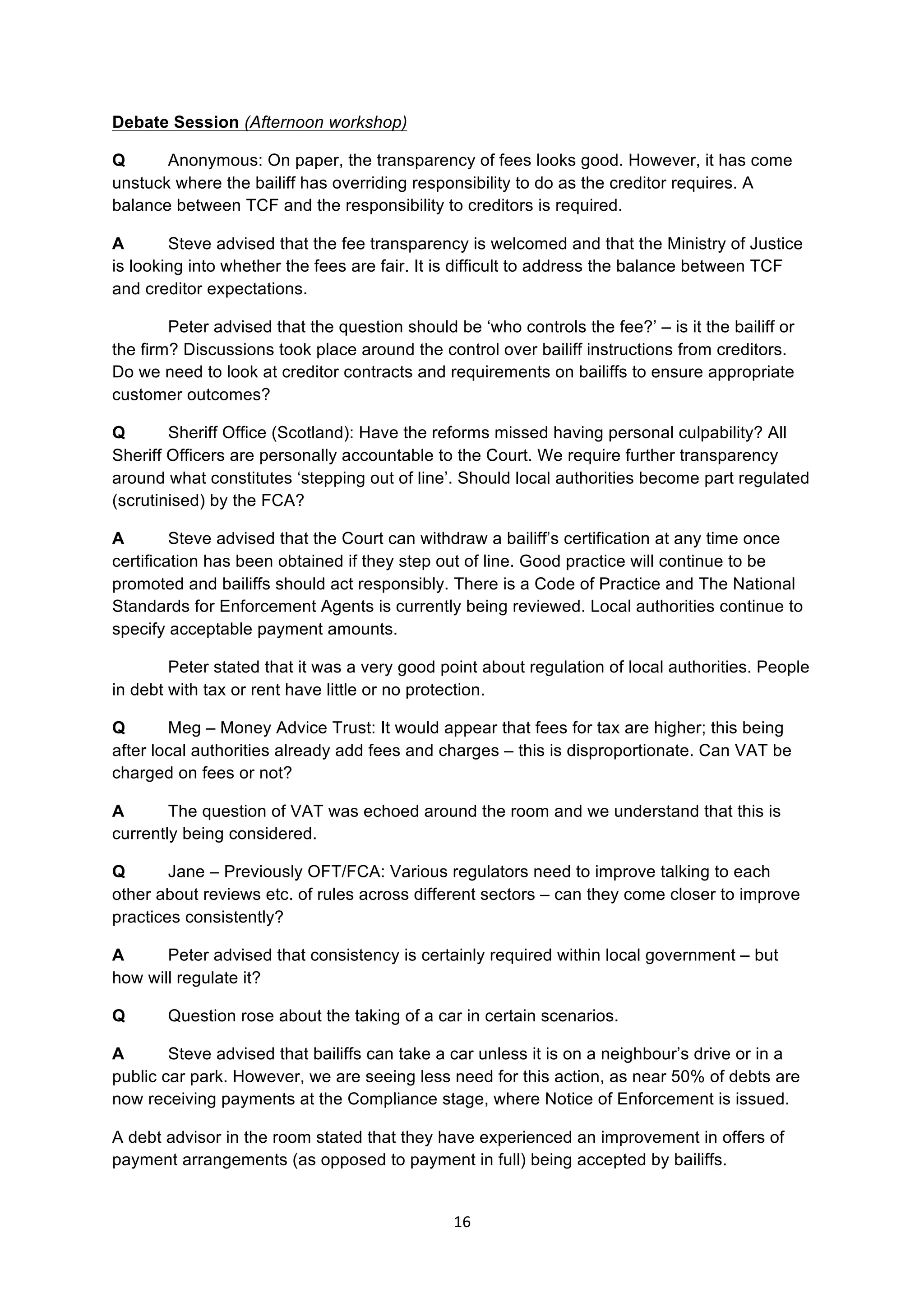 16	
  
	
  
Debate Session (Afternoon workshop)
Q Anonymous: On paper, the transparency of fees looks good. However, it has come
unstuck where the bailiff has overriding responsibility to do as the creditor requires. A
balance between TCF and the responsibility to creditors is required.
A Steve advised that the fee transparency is welcomed and that the Ministry of Justice
is looking into whether the fees are fair. It is difficult to address the balance between TCF
and creditor expectations.
Peter advised that the question should be ‘who controls the fee?’ – is it the bailiff or
the firm? Discussions took place around the control over bailiff instructions from creditors.
Do we need to look at creditor contracts and requirements on bailiffs to ensure appropriate
customer outcomes?
Q Sheriff Office (Scotland): Have the reforms missed having personal culpability? All
Sheriff Officers are personally accountable to the Court. We require further transparency
around what constitutes ‘stepping out of line’. Should local authorities become part regulated
(scrutinised) by the FCA?
A Steve advised that the Court can withdraw a bailiff’s certification at any time once
certification has been obtained if they step out of line. Good practice will continue to be
promoted and bailiffs should act responsibly. There is a Code of Practice and The National
Standards for Enforcement Agents is currently being reviewed. Local authorities continue to
specify acceptable payment amounts.
Peter stated that it was a very good point about regulation of local authorities. People
in debt with tax or rent have little or no protection.
Q Meg – Money Advice Trust: It would appear that fees for tax are higher; this being
after local authorities already add fees and charges – this is disproportionate. Can VAT be
charged on fees or not?
A The question of VAT was echoed around the room and we understand that this is
currently being considered.
Q Jane – Previously OFT/FCA: Various regulators need to improve talking to each
other about reviews etc. of rules across different sectors – can they come closer to improve
practices consistently?
A Peter advised that consistency is certainly required within local government – but
how will regulate it?
Q Question rose about the taking of a car in certain scenarios.
A Steve advised that bailiffs can take a car unless it is on a neighbour’s drive or in a
public car park. However, we are seeing less need for this action, as near 50% of debts are
now receiving payments at the Compliance stage, where Notice of Enforcement is issued.
A debt advisor in the room stated that they have experienced an improvement in offers of
payment arrangements (as opposed to payment in full) being accepted by bailiffs.
 