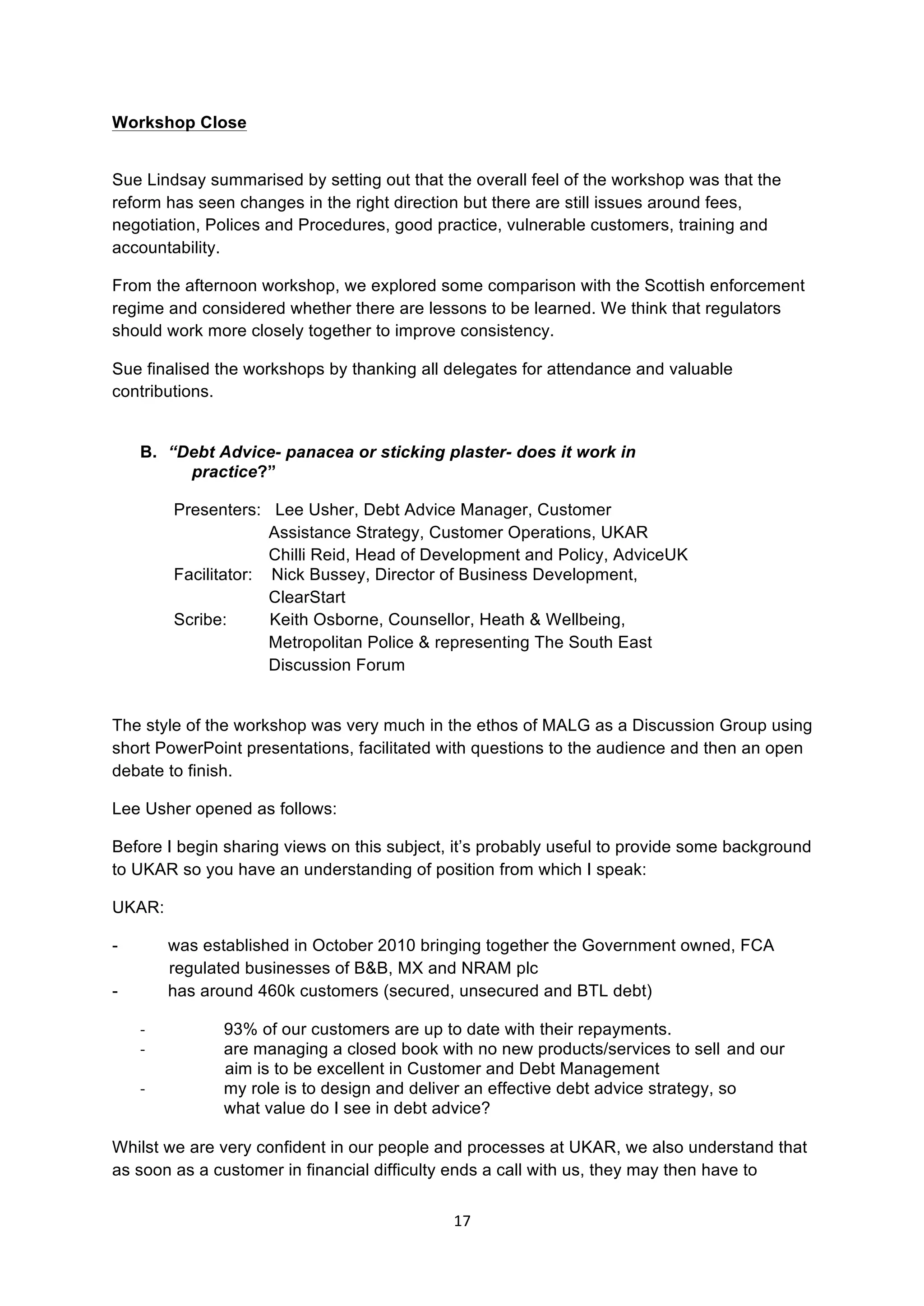 17	
  
	
  
Workshop Close
Sue Lindsay summarised by setting out that the overall feel of the workshop was that the
reform has seen changes in the right direction but there are still issues around fees,
negotiation, Polices and Procedures, good practice, vulnerable customers, training and
accountability.
From the afternoon workshop, we explored some comparison with the Scottish enforcement
regime and considered whether there are lessons to be learned. We think that regulators
should work more closely together to improve consistency.
Sue finalised the workshops by thanking all delegates for attendance and valuable
contributions.
B. “Debt Advice- panacea or sticking plaster- does it work in
practice?”
Presenters: Lee Usher, Debt Advice Manager, Customer
Assistance Strategy, Customer Operations, UKAR
Chilli Reid, Head of Development and Policy, AdviceUK
Facilitator: Nick Bussey, Director of Business Development,
ClearStart
Scribe: Keith Osborne, Counsellor, Heath & Wellbeing,
Metropolitan Police & representing The South East
Discussion Forum
The style of the workshop was very much in the ethos of MALG as a Discussion Group using
short PowerPoint presentations, facilitated with questions to the audience and then an open
debate to finish.
Lee Usher opened as follows:
Before I begin sharing views on this subject, it’s probably useful to provide some background
to UKAR so you have an understanding of position from which I speak:
UKAR:
- was established in October 2010 bringing together the Government owned, FCA
regulated businesses of B&B, MX and NRAM plc
- has around 460k customers (secured, unsecured and BTL debt)
-­‐ 93% of our customers are up to date with their repayments.
-­‐ are managing a closed book with no new products/services to sell and our
aim is to be excellent in Customer and Debt Management
-­‐ my role is to design and deliver an effective debt advice strategy, so
what value do I see in debt advice?
Whilst we are very confident in our people and processes at UKAR, we also understand that
as soon as a customer in financial difficulty ends a call with us, they may then have to
 