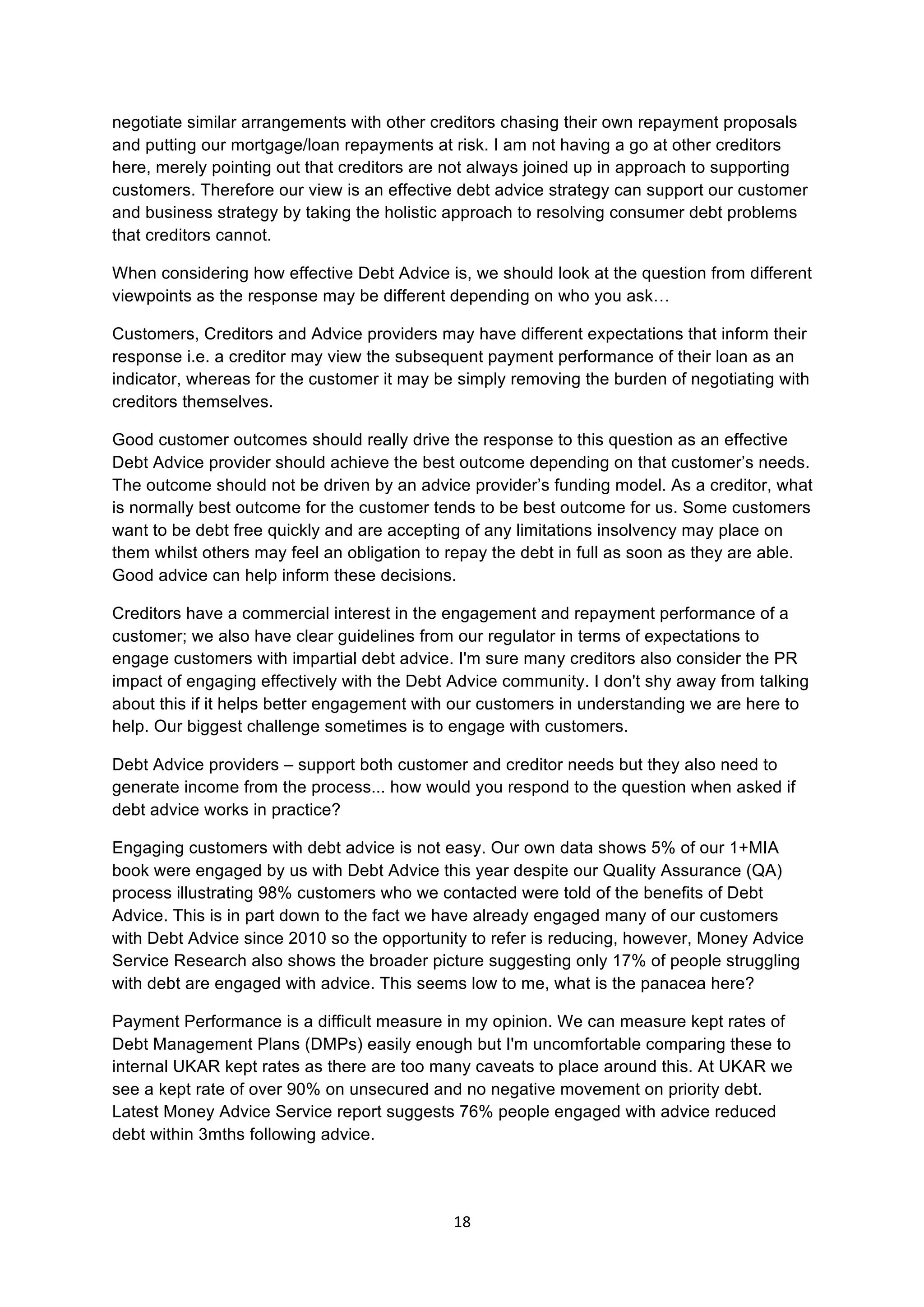 18	
  
	
  
negotiate similar arrangements with other creditors chasing their own repayment proposals
and putting our mortgage/loan repayments at risk. I am not having a go at other creditors
here, merely pointing out that creditors are not always joined up in approach to supporting
customers. Therefore our view is an effective debt advice strategy can support our customer
and business strategy by taking the holistic approach to resolving consumer debt problems
that creditors cannot.
When considering how effective Debt Advice is, we should look at the question from different
viewpoints as the response may be different depending on who you ask…
Customers, Creditors and Advice providers may have different expectations that inform their
response i.e. a creditor may view the subsequent payment performance of their loan as an
indicator, whereas for the customer it may be simply removing the burden of negotiating with
creditors themselves.
Good customer outcomes should really drive the response to this question as an effective
Debt Advice provider should achieve the best outcome depending on that customer’s needs.
The outcome should not be driven by an advice provider’s funding model. As a creditor, what
is normally best outcome for the customer tends to be best outcome for us. Some customers
want to be debt free quickly and are accepting of any limitations insolvency may place on
them whilst others may feel an obligation to repay the debt in full as soon as they are able.
Good advice can help inform these decisions.
Creditors have a commercial interest in the engagement and repayment performance of a
customer; we also have clear guidelines from our regulator in terms of expectations to
engage customers with impartial debt advice. I'm sure many creditors also consider the PR
impact of engaging effectively with the Debt Advice community. I don't shy away from talking
about this if it helps better engagement with our customers in understanding we are here to
help. Our biggest challenge sometimes is to engage with customers.
Debt Advice providers – support both customer and creditor needs but they also need to
generate income from the process... how would you respond to the question when asked if
debt advice works in practice?
Engaging customers with debt advice is not easy. Our own data shows 5% of our 1+MIA
book were engaged by us with Debt Advice this year despite our Quality Assurance (QA)
process illustrating 98% customers who we contacted were told of the benefits of Debt
Advice. This is in part down to the fact we have already engaged many of our customers
with Debt Advice since 2010 so the opportunity to refer is reducing, however, Money Advice
Service Research also shows the broader picture suggesting only 17% of people struggling
with debt are engaged with advice. This seems low to me, what is the panacea here?
Payment Performance is a difficult measure in my opinion. We can measure kept rates of
Debt Management Plans (DMPs) easily enough but I'm uncomfortable comparing these to
internal UKAR kept rates as there are too many caveats to place around this. At UKAR we
see a kept rate of over 90% on unsecured and no negative movement on priority debt.
Latest Money Advice Service report suggests 76% people engaged with advice reduced
debt within 3mths following advice.
 