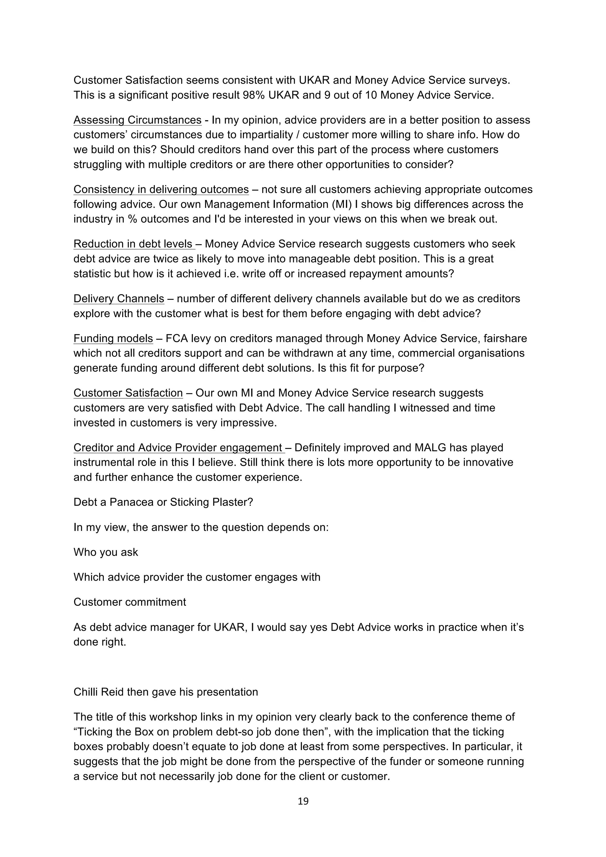 19	
  
	
  
Customer Satisfaction seems consistent with UKAR and Money Advice Service surveys.
This is a significant positive result 98% UKAR and 9 out of 10 Money Advice Service.
Assessing Circumstances - In my opinion, advice providers are in a better position to assess
customers’ circumstances due to impartiality / customer more willing to share info. How do
we build on this? Should creditors hand over this part of the process where customers
struggling with multiple creditors or are there other opportunities to consider?
Consistency in delivering outcomes – not sure all customers achieving appropriate outcomes
following advice. Our own Management Information (MI) I shows big differences across the
industry in % outcomes and I'd be interested in your views on this when we break out.
Reduction in debt levels – Money Advice Service research suggests customers who seek
debt advice are twice as likely to move into manageable debt position. This is a great
statistic but how is it achieved i.e. write off or increased repayment amounts?
Delivery Channels – number of different delivery channels available but do we as creditors
explore with the customer what is best for them before engaging with debt advice?
Funding models – FCA levy on creditors managed through Money Advice Service, fairshare
which not all creditors support and can be withdrawn at any time, commercial organisations
generate funding around different debt solutions. Is this fit for purpose?
Customer Satisfaction – Our own MI and Money Advice Service research suggests
customers are very satisfied with Debt Advice. The call handling I witnessed and time
invested in customers is very impressive.
Creditor and Advice Provider engagement – Definitely improved and MALG has played
instrumental role in this I believe. Still think there is lots more opportunity to be innovative
and further enhance the customer experience.
Debt a Panacea or Sticking Plaster?
In my view, the answer to the question depends on:
Who you ask
Which advice provider the customer engages with
Customer commitment
As debt advice manager for UKAR, I would say yes Debt Advice works in practice when it’s
done right.
Chilli Reid then gave his presentation
The title of this workshop links in my opinion very clearly back to the conference theme of
“Ticking the Box on problem debt-so job done then”, with the implication that the ticking
boxes probably doesn’t equate to job done at least from some perspectives. In particular, it
suggests that the job might be done from the perspective of the funder or someone running
a service but not necessarily job done for the client or customer.
 