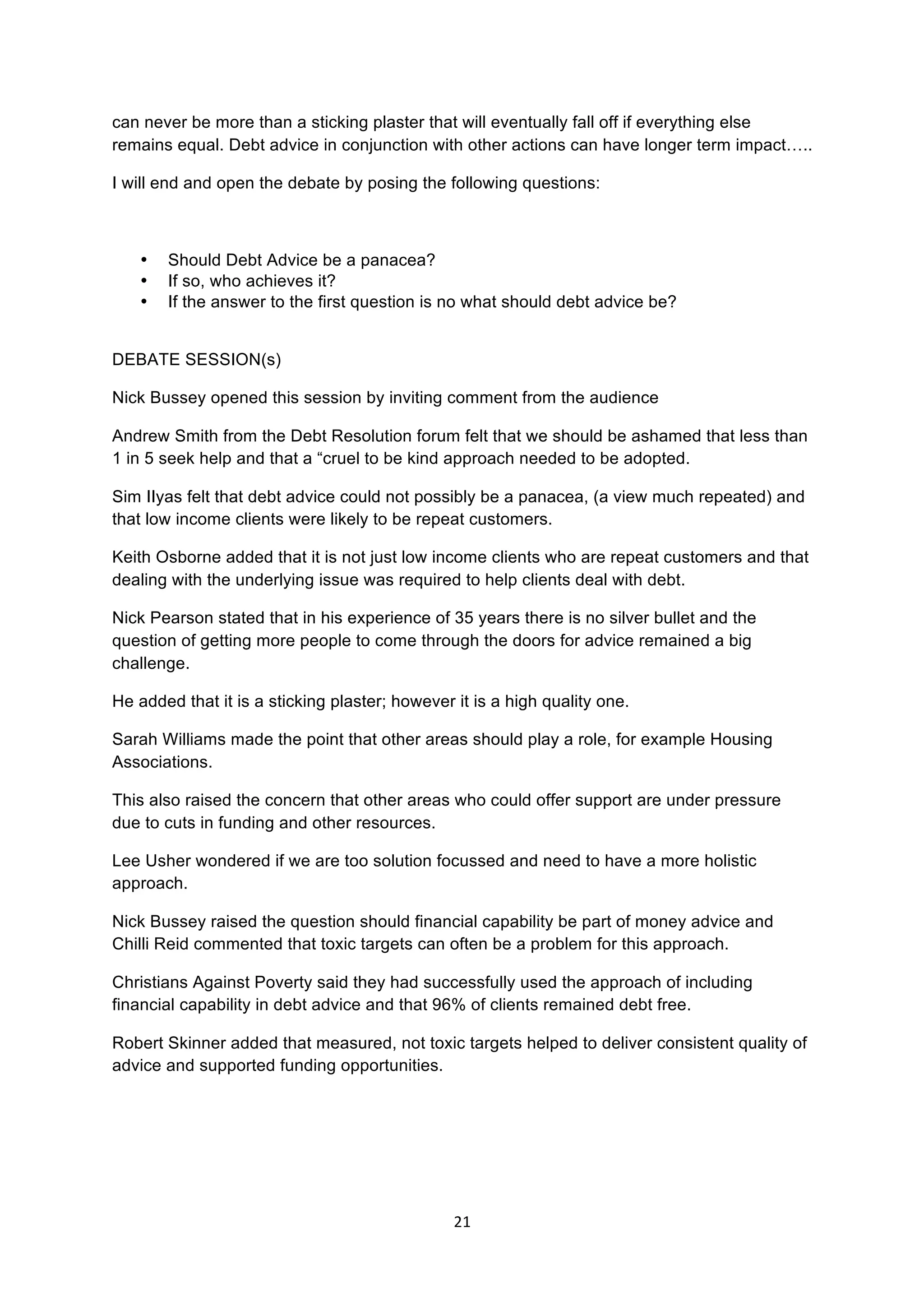 21	
  
	
  
can never be more than a sticking plaster that will eventually fall off if everything else
remains equal. Debt advice in conjunction with other actions can have longer term impact…..
I will end and open the debate by posing the following questions:
• Should Debt Advice be a panacea?
• If so, who achieves it?
• If the answer to the first question is no what should debt advice be?
DEBATE SESSION(s)
Nick Bussey opened this session by inviting comment from the audience
Andrew Smith from the Debt Resolution forum felt that we should be ashamed that less than
1 in 5 seek help and that a “cruel to be kind approach needed to be adopted.
Sim IIyas felt that debt advice could not possibly be a panacea, (a view much repeated) and
that low income clients were likely to be repeat customers.
Keith Osborne added that it is not just low income clients who are repeat customers and that
dealing with the underlying issue was required to help clients deal with debt.
Nick Pearson stated that in his experience of 35 years there is no silver bullet and the
question of getting more people to come through the doors for advice remained a big
challenge.
He added that it is a sticking plaster; however it is a high quality one.
Sarah Williams made the point that other areas should play a role, for example Housing
Associations.
This also raised the concern that other areas who could offer support are under pressure
due to cuts in funding and other resources.
Lee Usher wondered if we are too solution focussed and need to have a more holistic
approach.
Nick Bussey raised the question should financial capability be part of money advice and
Chilli Reid commented that toxic targets can often be a problem for this approach.
Christians Against Poverty said they had successfully used the approach of including
financial capability in debt advice and that 96% of clients remained debt free.
Robert Skinner added that measured, not toxic targets helped to deliver consistent quality of
advice and supported funding opportunities.
 