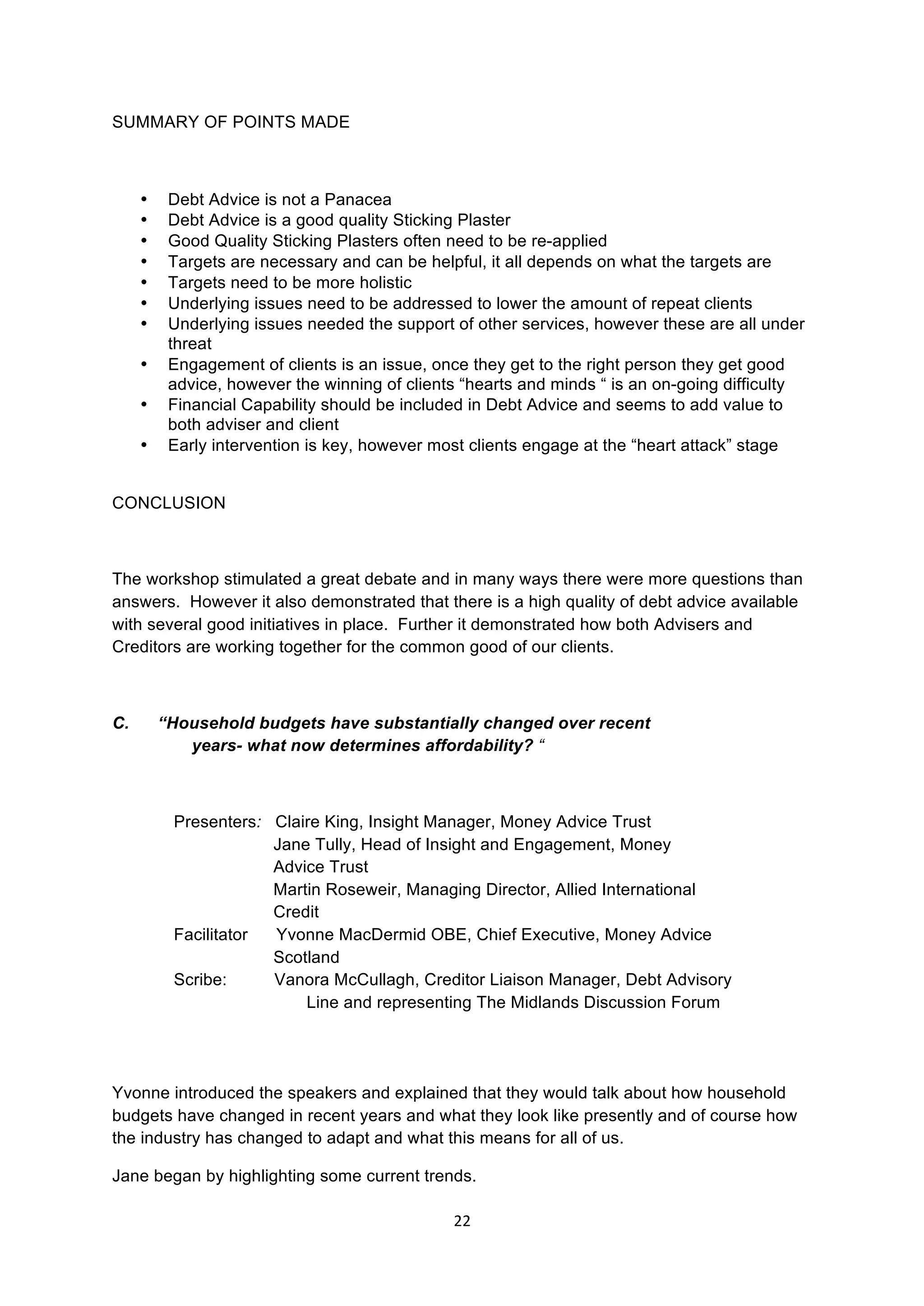 22	
  
	
  
SUMMARY OF POINTS MADE
• Debt Advice is not a Panacea
• Debt Advice is a good quality Sticking Plaster
• Good Quality Sticking Plasters often need to be re-applied
• Targets are necessary and can be helpful, it all depends on what the targets are
• Targets need to be more holistic
• Underlying issues need to be addressed to lower the amount of repeat clients
• Underlying issues needed the support of other services, however these are all under
threat
• Engagement of clients is an issue, once they get to the right person they get good
advice, however the winning of clients “hearts and minds “ is an on-going difficulty
• Financial Capability should be included in Debt Advice and seems to add value to
both adviser and client
• Early intervention is key, however most clients engage at the “heart attack” stage
CONCLUSION
The workshop stimulated a great debate and in many ways there were more questions than
answers. However it also demonstrated that there is a high quality of debt advice available
with several good initiatives in place. Further it demonstrated how both Advisers and
Creditors are working together for the common good of our clients.
C. “Household budgets have substantially changed over recent
years- what now determines affordability? “
Presenters: Claire King, Insight Manager, Money Advice Trust
Jane Tully, Head of Insight and Engagement, Money
Advice Trust
Martin Roseweir, Managing Director, Allied International
Credit
Facilitator Yvonne MacDermid OBE, Chief Executive, Money Advice
Scotland
Scribe: Vanora McCullagh, Creditor Liaison Manager, Debt Advisory
Line and representing The Midlands Discussion Forum
Yvonne introduced the speakers and explained that they would talk about how household
budgets have changed in recent years and what they look like presently and of course how
the industry has changed to adapt and what this means for all of us.
Jane began by highlighting some current trends.
 