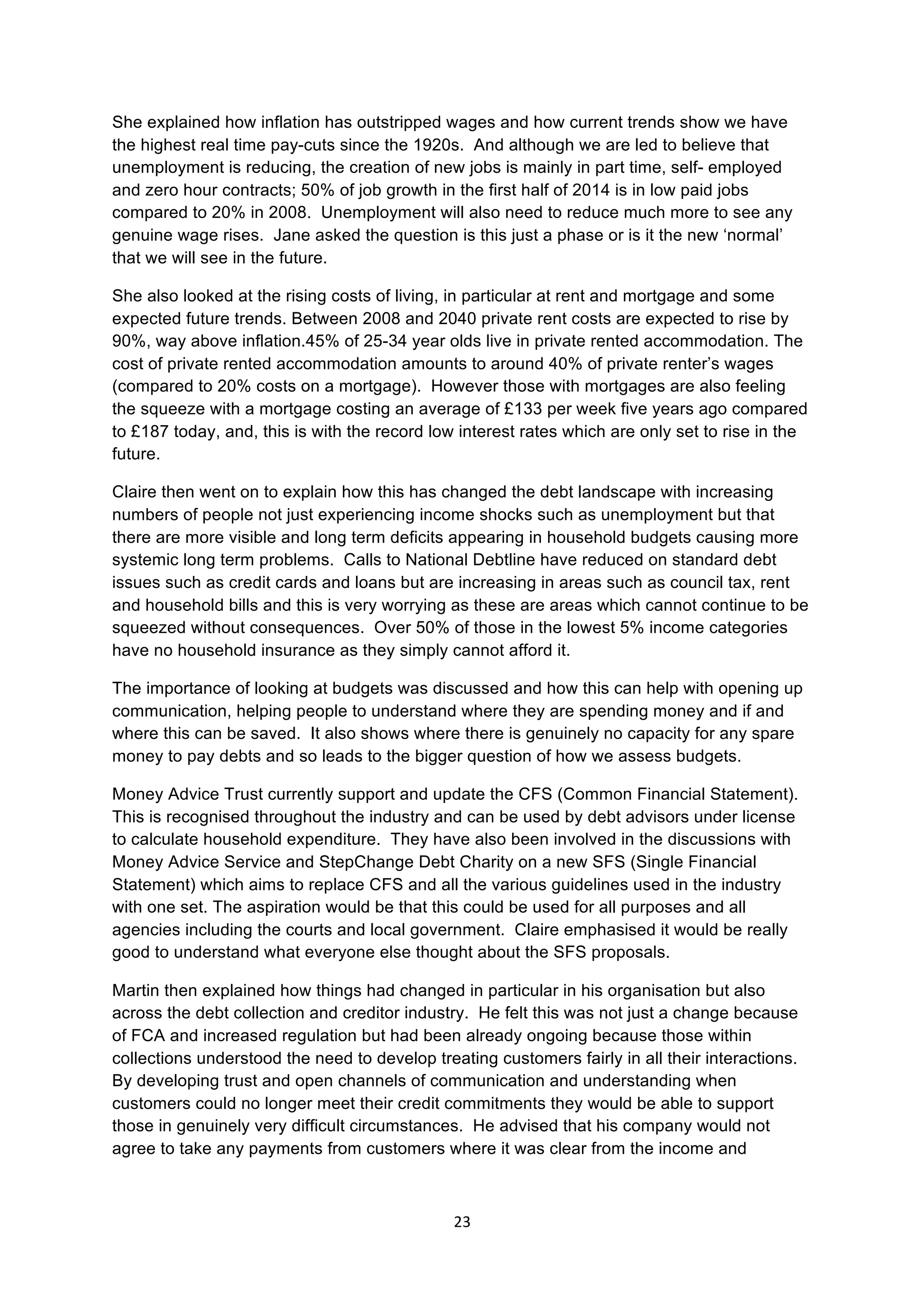 23	
  
	
  
She explained how inflation has outstripped wages and how current trends show we have
the highest real time pay-cuts since the 1920s. And although we are led to believe that
unemployment is reducing, the creation of new jobs is mainly in part time, self- employed
and zero hour contracts; 50% of job growth in the first half of 2014 is in low paid jobs
compared to 20% in 2008. Unemployment will also need to reduce much more to see any
genuine wage rises. Jane asked the question is this just a phase or is it the new ‘normal’
that we will see in the future.
She also looked at the rising costs of living, in particular at rent and mortgage and some
expected future trends. Between 2008 and 2040 private rent costs are expected to rise by
90%, way above inflation.45% of 25-34 year olds live in private rented accommodation. The
cost of private rented accommodation amounts to around 40% of private renter’s wages
(compared to 20% costs on a mortgage). However those with mortgages are also feeling
the squeeze with a mortgage costing an average of £133 per week five years ago compared
to £187 today, and, this is with the record low interest rates which are only set to rise in the
future.
Claire then went on to explain how this has changed the debt landscape with increasing
numbers of people not just experiencing income shocks such as unemployment but that
there are more visible and long term deficits appearing in household budgets causing more
systemic long term problems. Calls to National Debtline have reduced on standard debt
issues such as credit cards and loans but are increasing in areas such as council tax, rent
and household bills and this is very worrying as these are areas which cannot continue to be
squeezed without consequences. Over 50% of those in the lowest 5% income categories
have no household insurance as they simply cannot afford it.
The importance of looking at budgets was discussed and how this can help with opening up
communication, helping people to understand where they are spending money and if and
where this can be saved. It also shows where there is genuinely no capacity for any spare
money to pay debts and so leads to the bigger question of how we assess budgets.
Money Advice Trust currently support and update the CFS (Common Financial Statement).
This is recognised throughout the industry and can be used by debt advisors under license
to calculate household expenditure. They have also been involved in the discussions with
Money Advice Service and StepChange Debt Charity on a new SFS (Single Financial
Statement) which aims to replace CFS and all the various guidelines used in the industry
with one set. The aspiration would be that this could be used for all purposes and all
agencies including the courts and local government. Claire emphasised it would be really
good to understand what everyone else thought about the SFS proposals.
Martin then explained how things had changed in particular in his organisation but also
across the debt collection and creditor industry. He felt this was not just a change because
of FCA and increased regulation but had been already ongoing because those within
collections understood the need to develop treating customers fairly in all their interactions.
By developing trust and open channels of communication and understanding when
customers could no longer meet their credit commitments they would be able to support
those in genuinely very difficult circumstances. He advised that his company would not
agree to take any payments from customers where it was clear from the income and
 