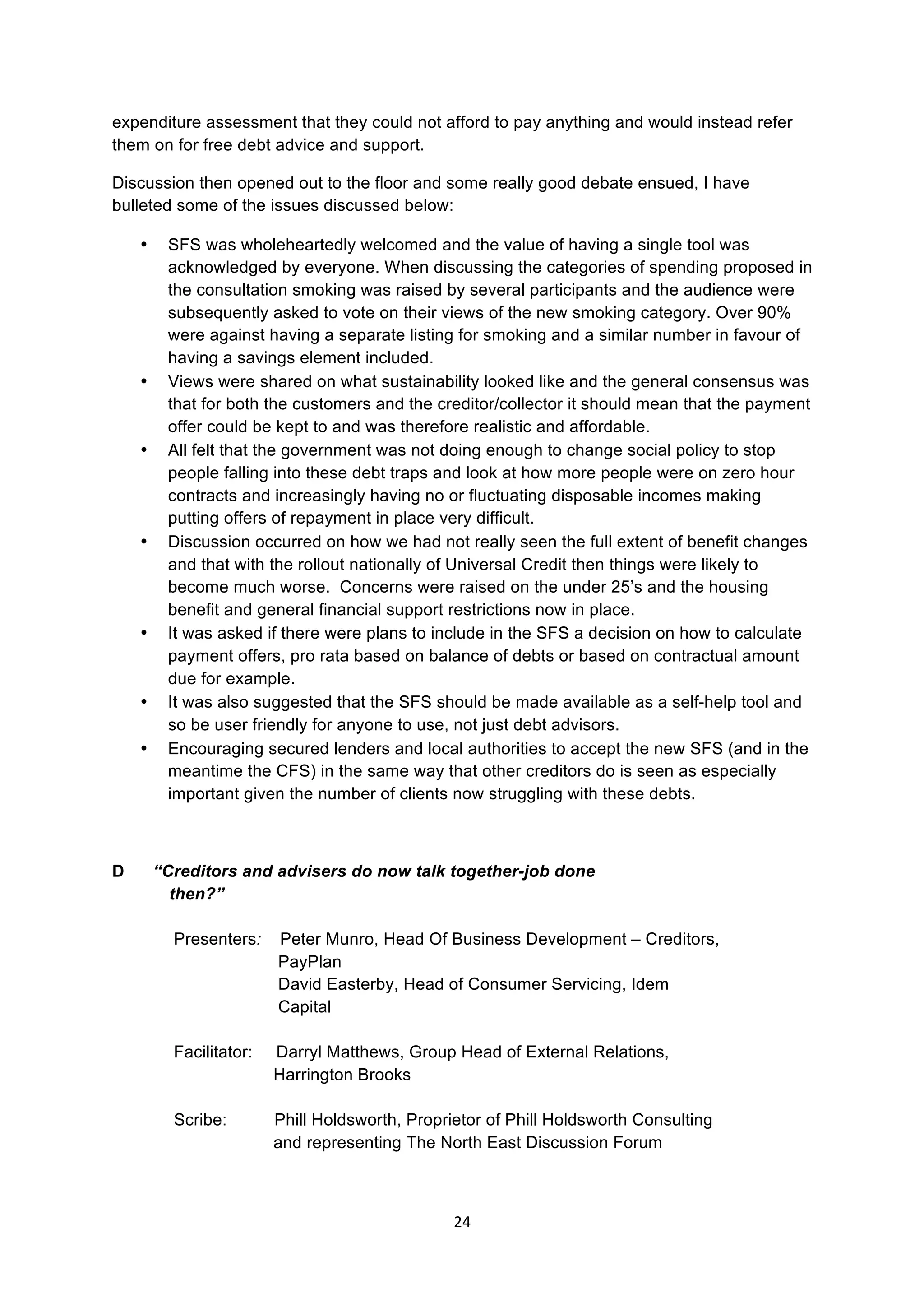 24	
  
	
  
expenditure assessment that they could not afford to pay anything and would instead refer
them on for free debt advice and support.
Discussion then opened out to the floor and some really good debate ensued, I have
bulleted some of the issues discussed below:
• SFS was wholeheartedly welcomed and the value of having a single tool was
acknowledged by everyone. When discussing the categories of spending proposed in
the consultation smoking was raised by several participants and the audience were
subsequently asked to vote on their views of the new smoking category. Over 90%
were against having a separate listing for smoking and a similar number in favour of
having a savings element included.
• Views were shared on what sustainability looked like and the general consensus was
that for both the customers and the creditor/collector it should mean that the payment
offer could be kept to and was therefore realistic and affordable.
• All felt that the government was not doing enough to change social policy to stop
people falling into these debt traps and look at how more people were on zero hour
contracts and increasingly having no or fluctuating disposable incomes making
putting offers of repayment in place very difficult.
• Discussion occurred on how we had not really seen the full extent of benefit changes
and that with the rollout nationally of Universal Credit then things were likely to
become much worse. Concerns were raised on the under 25’s and the housing
benefit and general financial support restrictions now in place.
• It was asked if there were plans to include in the SFS a decision on how to calculate
payment offers, pro rata based on balance of debts or based on contractual amount
due for example.
• It was also suggested that the SFS should be made available as a self-help tool and
so be user friendly for anyone to use, not just debt advisors.
• Encouraging secured lenders and local authorities to accept the new SFS (and in the
meantime the CFS) in the same way that other creditors do is seen as especially
important given the number of clients now struggling with these debts.
	
  
D “Creditors and advisers do now talk together-job done
then?”
Presenters: Peter Munro, Head Of Business Development – Creditors,
PayPlan
David Easterby, Head of Consumer Servicing, Idem
Capital
Facilitator: Darryl Matthews, Group Head of External Relations,
Harrington Brooks
Scribe: Phill Holdsworth, Proprietor of Phill Holdsworth Consulting
and representing The North East Discussion Forum
 