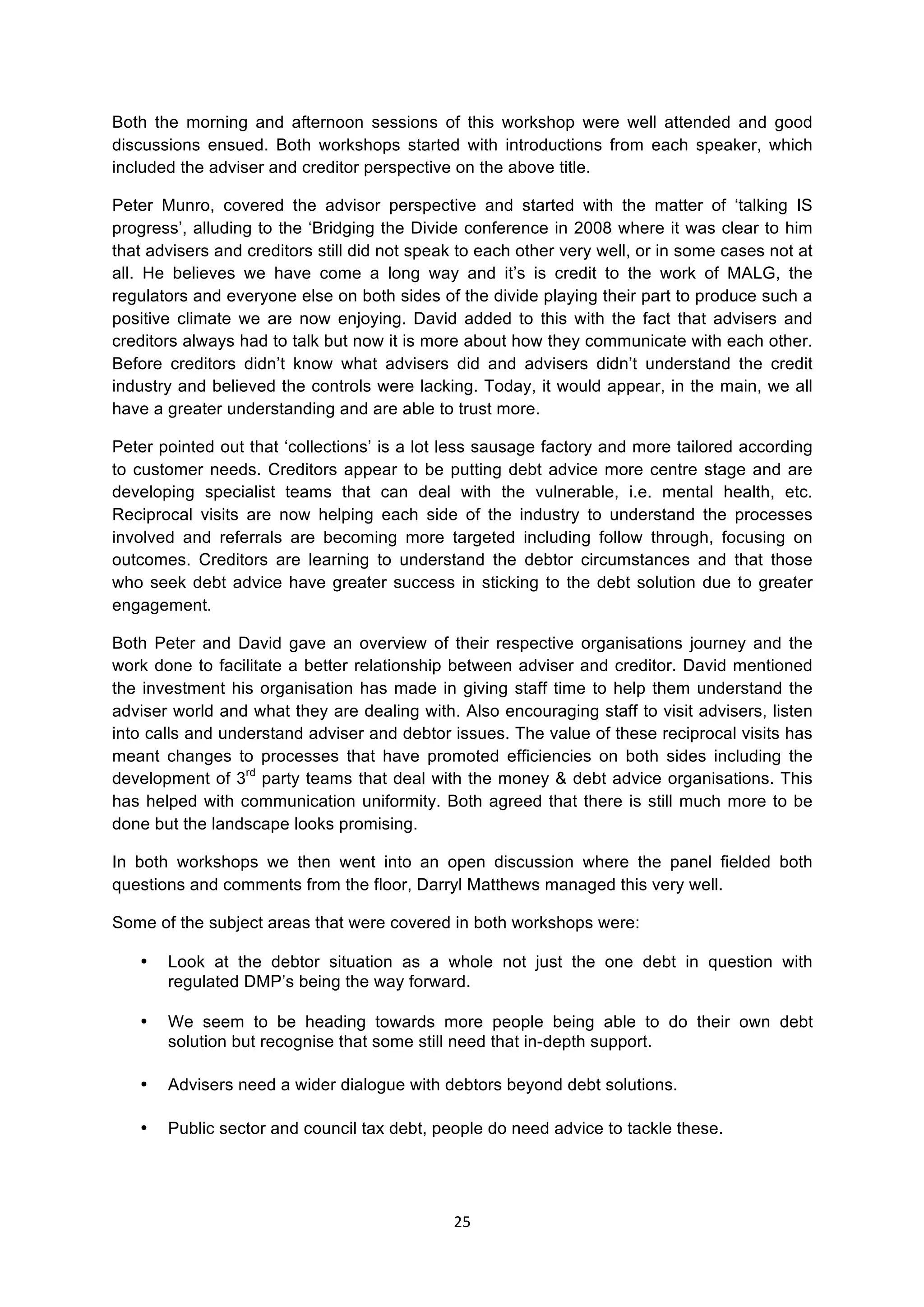 25	
  
	
  
Both the morning and afternoon sessions of this workshop were well attended and good
discussions ensued. Both workshops started with introductions from each speaker, which
included the adviser and creditor perspective on the above title.
Peter Munro, covered the advisor perspective and started with the matter of ‘talking IS
progress’, alluding to the ‘Bridging the Divide conference in 2008 where it was clear to him
that advisers and creditors still did not speak to each other very well, or in some cases not at
all. He believes we have come a long way and it’s is credit to the work of MALG, the
regulators and everyone else on both sides of the divide playing their part to produce such a
positive climate we are now enjoying. David added to this with the fact that advisers and
creditors always had to talk but now it is more about how they communicate with each other.
Before creditors didn’t know what advisers did and advisers didn’t understand the credit
industry and believed the controls were lacking. Today, it would appear, in the main, we all
have a greater understanding and are able to trust more.
Peter pointed out that ‘collections’ is a lot less sausage factory and more tailored according
to customer needs. Creditors appear to be putting debt advice more centre stage and are
developing specialist teams that can deal with the vulnerable, i.e. mental health, etc.
Reciprocal visits are now helping each side of the industry to understand the processes
involved and referrals are becoming more targeted including follow through, focusing on
outcomes. Creditors are learning to understand the debtor circumstances and that those
who seek debt advice have greater success in sticking to the debt solution due to greater
engagement.
Both Peter and David gave an overview of their respective organisations journey and the
work done to facilitate a better relationship between adviser and creditor. David mentioned
the investment his organisation has made in giving staff time to help them understand the
adviser world and what they are dealing with. Also encouraging staff to visit advisers, listen
into calls and understand adviser and debtor issues. The value of these reciprocal visits has
meant changes to processes that have promoted efficiencies on both sides including the
development of 3rd
party teams that deal with the money & debt advice organisations. This
has helped with communication uniformity. Both agreed that there is still much more to be
done but the landscape looks promising.
In both workshops we then went into an open discussion where the panel fielded both
questions and comments from the floor, Darryl Matthews managed this very well.
Some of the subject areas that were covered in both workshops were:
• Look at the debtor situation as a whole not just the one debt in question with
regulated DMP’s being the way forward.
• We seem to be heading towards more people being able to do their own debt
solution but recognise that some still need that in-depth support.
• Advisers need a wider dialogue with debtors beyond debt solutions.
• Public sector and council tax debt, people do need advice to tackle these.
 