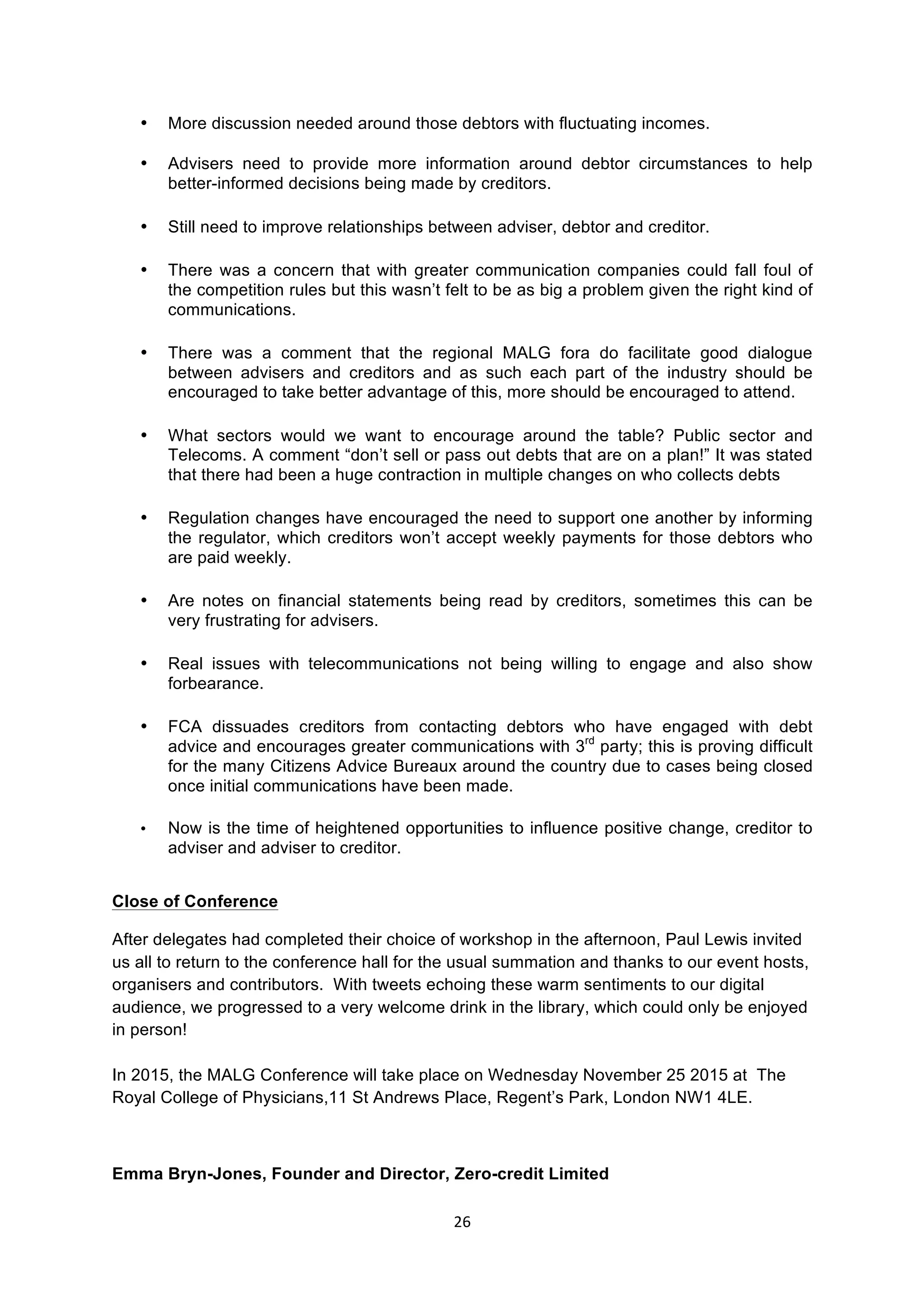26	
  
	
  
• More discussion needed around those debtors with fluctuating incomes.
• Advisers need to provide more information around debtor circumstances to help
better-informed decisions being made by creditors.
• Still need to improve relationships between adviser, debtor and creditor.
• There was a concern that with greater communication companies could fall foul of
the competition rules but this wasn’t felt to be as big a problem given the right kind of
communications.
• There was a comment that the regional MALG fora do facilitate good dialogue
between advisers and creditors and as such each part of the industry should be
encouraged to take better advantage of this, more should be encouraged to attend.
• What sectors would we want to encourage around the table? Public sector and
Telecoms. A comment “don’t sell or pass out debts that are on a plan!” It was stated
that there had been a huge contraction in multiple changes on who collects debts
• Regulation changes have encouraged the need to support one another by informing
the regulator, which creditors won’t accept weekly payments for those debtors who
are paid weekly.
• Are notes on financial statements being read by creditors, sometimes this can be
very frustrating for advisers.
• Real issues with telecommunications not being willing to engage and also show
forbearance.
• FCA dissuades creditors from contacting debtors who have engaged with debt
advice and encourages greater communications with 3rd
party; this is proving difficult
for the many Citizens Advice Bureaux around the country due to cases being closed
once initial communications have been made.
• Now is the time of heightened opportunities to influence positive change, creditor to
adviser and adviser to creditor.
Close of Conference
After delegates had completed their choice of workshop in the afternoon, Paul Lewis invited
us all to return to the conference hall for the usual summation and thanks to our event hosts,
organisers and contributors. With tweets echoing these warm sentiments to our digital
audience, we progressed to a very welcome drink in the library, which could only be enjoyed
in person!
In 2015, the MALG Conference will take place on Wednesday November 25 2015 at The
Royal College of Physicians,11 St Andrews Place, Regent’s Park, London NW1 4LE.
Emma Bryn-Jones, Founder and Director, Zero-credit Limited
 