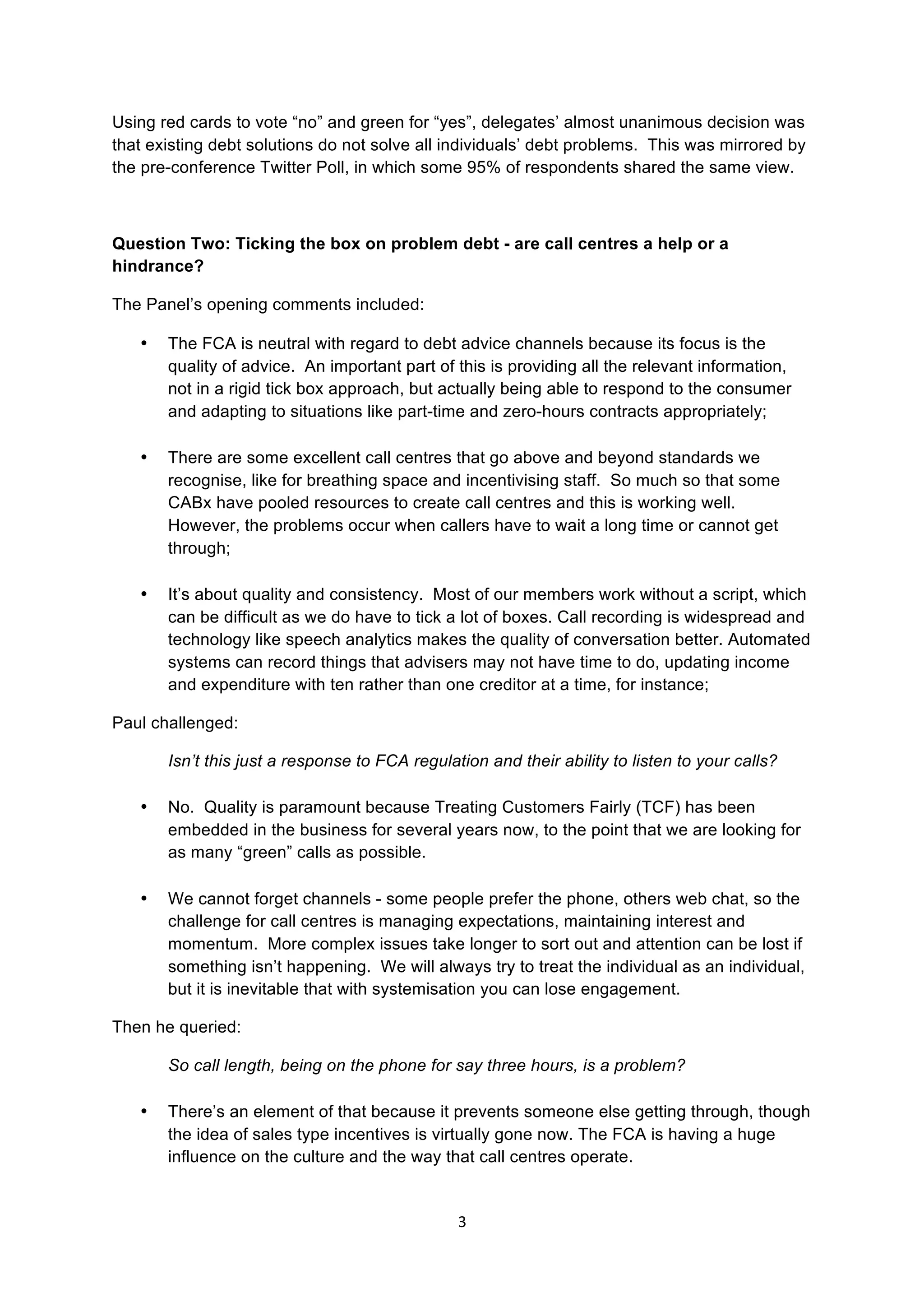 3	
  
	
  
Using red cards to vote “no” and green for “yes”, delegates’ almost unanimous decision was
that existing debt solutions do not solve all individuals’ debt problems. This was mirrored by
the pre-conference Twitter Poll, in which some 95% of respondents shared the same view.
Question Two: Ticking the box on problem debt - are call centres a help or a
hindrance?
The Panel’s opening comments included:
• The FCA is neutral with regard to debt advice channels because its focus is the
quality of advice. An important part of this is providing all the relevant information,
not in a rigid tick box approach, but actually being able to respond to the consumer
and adapting to situations like part-time and zero-hours contracts appropriately;
• There are some excellent call centres that go above and beyond standards we
recognise, like for breathing space and incentivising staff. So much so that some
CABx have pooled resources to create call centres and this is working well.
However, the problems occur when callers have to wait a long time or cannot get
through;
• It’s about quality and consistency. Most of our members work without a script, which
can be difficult as we do have to tick a lot of boxes. Call recording is widespread and
technology like speech analytics makes the quality of conversation better. Automated
systems can record things that advisers may not have time to do, updating income
and expenditure with ten rather than one creditor at a time, for instance;
Paul challenged:
Isn’t this just a response to FCA regulation and their ability to listen to your calls?
• No. Quality is paramount because Treating Customers Fairly (TCF) has been
embedded in the business for several years now, to the point that we are looking for
as many “green” calls as possible.
• We cannot forget channels - some people prefer the phone, others web chat, so the
challenge for call centres is managing expectations, maintaining interest and
momentum. More complex issues take longer to sort out and attention can be lost if
something isn’t happening. We will always try to treat the individual as an individual,
but it is inevitable that with systemisation you can lose engagement.
Then he queried:
So call length, being on the phone for say three hours, is a problem?
• There’s an element of that because it prevents someone else getting through, though
the idea of sales type incentives is virtually gone now. The FCA is having a huge
influence on the culture and the way that call centres operate.
 