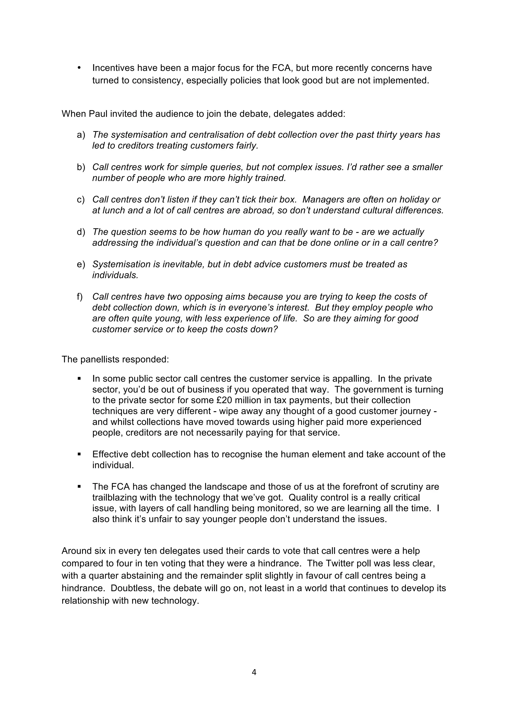 4	
  
	
  
• Incentives have been a major focus for the FCA, but more recently concerns have
turned to consistency, especially policies that look good but are not implemented.
When Paul invited the audience to join the debate, delegates added:
a) The systemisation and centralisation of debt collection over the past thirty years has
led to creditors treating customers fairly.
b) Call centres work for simple queries, but not complex issues. I’d rather see a smaller
number of people who are more highly trained.
c) Call centres don’t listen if they can’t tick their box. Managers are often on holiday or
at lunch and a lot of call centres are abroad, so don’t understand cultural differences.
d) The question seems to be how human do you really want to be - are we actually
addressing the individual’s question and can that be done online or in a call centre?
e) Systemisation is inevitable, but in debt advice customers must be treated as
individuals.
f) Call centres have two opposing aims because you are trying to keep the costs of
debt collection down, which is in everyone’s interest. But they employ people who
are often quite young, with less experience of life. So are they aiming for good
customer service or to keep the costs down?
The panellists responded:
§ In some public sector call centres the customer service is appalling. In the private
sector, you’d be out of business if you operated that way. The government is turning
to the private sector for some £20 million in tax payments, but their collection
techniques are very different - wipe away any thought of a good customer journey -
and whilst collections have moved towards using higher paid more experienced
people, creditors are not necessarily paying for that service.
§ Effective debt collection has to recognise the human element and take account of the
individual.
§ The FCA has changed the landscape and those of us at the forefront of scrutiny are
trailblazing with the technology that we’ve got. Quality control is a really critical
issue, with layers of call handling being monitored, so we are learning all the time. I
also think it’s unfair to say younger people don’t understand the issues.
Around six in every ten delegates used their cards to vote that call centres were a help
compared to four in ten voting that they were a hindrance. The Twitter poll was less clear,
with a quarter abstaining and the remainder split slightly in favour of call centres being a
hindrance. Doubtless, the debate will go on, not least in a world that continues to develop its
relationship with new technology.
 