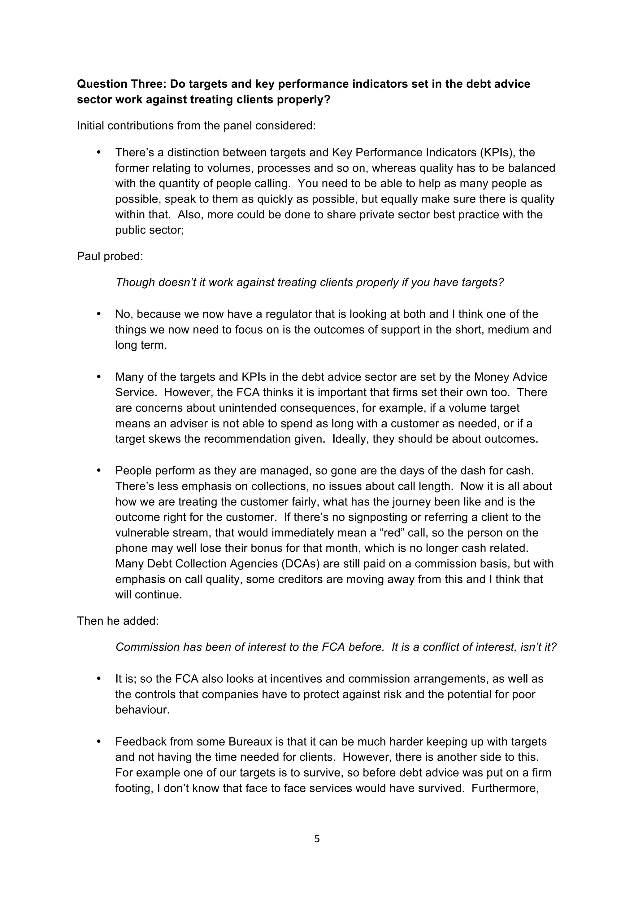 5	
  
	
  
Question Three: Do targets and key performance indicators set in the debt advice
sector work against treating clients properly?
Initial contributions from the panel considered:
• There’s a distinction between targets and Key Performance Indicators (KPIs), the
former relating to volumes, processes and so on, whereas quality has to be balanced
with the quantity of people calling. You need to be able to help as many people as
possible, speak to them as quickly as possible, but equally make sure there is quality
within that. Also, more could be done to share private sector best practice with the
public sector;
Paul probed:
Though doesn’t it work against treating clients properly if you have targets?
• No, because we now have a regulator that is looking at both and I think one of the
things we now need to focus on is the outcomes of support in the short, medium and
long term.
• Many of the targets and KPIs in the debt advice sector are set by the Money Advice
Service. However, the FCA thinks it is important that firms set their own too. There
are concerns about unintended consequences, for example, if a volume target
means an adviser is not able to spend as long with a customer as needed, or if a
target skews the recommendation given. Ideally, they should be about outcomes.
• People perform as they are managed, so gone are the days of the dash for cash.
There’s less emphasis on collections, no issues about call length. Now it is all about
how we are treating the customer fairly, what has the journey been like and is the
outcome right for the customer. If there’s no signposting or referring a client to the
vulnerable stream, that would immediately mean a “red” call, so the person on the
phone may well lose their bonus for that month, which is no longer cash related.
Many Debt Collection Agencies (DCAs) are still paid on a commission basis, but with
emphasis on call quality, some creditors are moving away from this and I think that
will continue.
Then he added:
Commission has been of interest to the FCA before. It is a conflict of interest, isn’t it?
• It is; so the FCA also looks at incentives and commission arrangements, as well as
the controls that companies have to protect against risk and the potential for poor
behaviour.
• Feedback from some Bureaux is that it can be much harder keeping up with targets
and not having the time needed for clients. However, there is another side to this.
For example one of our targets is to survive, so before debt advice was put on a firm
footing, I don’t know that face to face services would have survived. Furthermore,
 