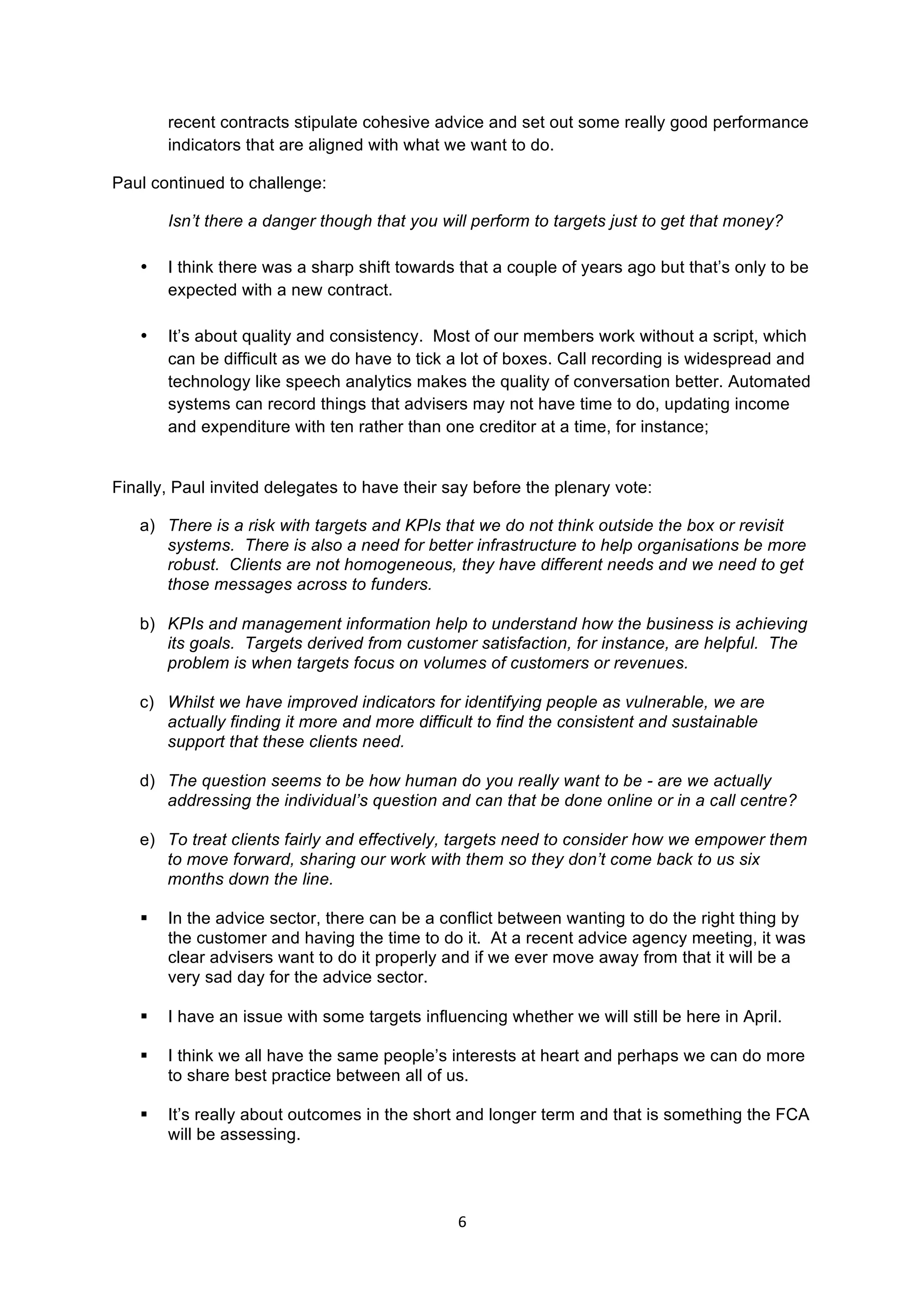 6	
  
	
  
recent contracts stipulate cohesive advice and set out some really good performance
indicators that are aligned with what we want to do.
Paul continued to challenge:
Isn’t there a danger though that you will perform to targets just to get that money?
• I think there was a sharp shift towards that a couple of years ago but that’s only to be
expected with a new contract.
• It’s about quality and consistency. Most of our members work without a script, which
can be difficult as we do have to tick a lot of boxes. Call recording is widespread and
technology like speech analytics makes the quality of conversation better. Automated
systems can record things that advisers may not have time to do, updating income
and expenditure with ten rather than one creditor at a time, for instance;
Finally, Paul invited delegates to have their say before the plenary vote:
a) There is a risk with targets and KPIs that we do not think outside the box or revisit
systems. There is also a need for better infrastructure to help organisations be more
robust. Clients are not homogeneous, they have different needs and we need to get
those messages across to funders.
b) KPIs and management information help to understand how the business is achieving
its goals. Targets derived from customer satisfaction, for instance, are helpful. The
problem is when targets focus on volumes of customers or revenues.
c) Whilst we have improved indicators for identifying people as vulnerable, we are
actually finding it more and more difficult to find the consistent and sustainable
support that these clients need.
d) The question seems to be how human do you really want to be - are we actually
addressing the individual’s question and can that be done online or in a call centre?
e) To treat clients fairly and effectively, targets need to consider how we empower them
to move forward, sharing our work with them so they don’t come back to us six
months down the line.
§ In the advice sector, there can be a conflict between wanting to do the right thing by
the customer and having the time to do it. At a recent advice agency meeting, it was
clear advisers want to do it properly and if we ever move away from that it will be a
very sad day for the advice sector.
§ I have an issue with some targets influencing whether we will still be here in April.
§ I think we all have the same people’s interests at heart and perhaps we can do more
to share best practice between all of us.
§ It’s really about outcomes in the short and longer term and that is something the FCA
will be assessing.
 