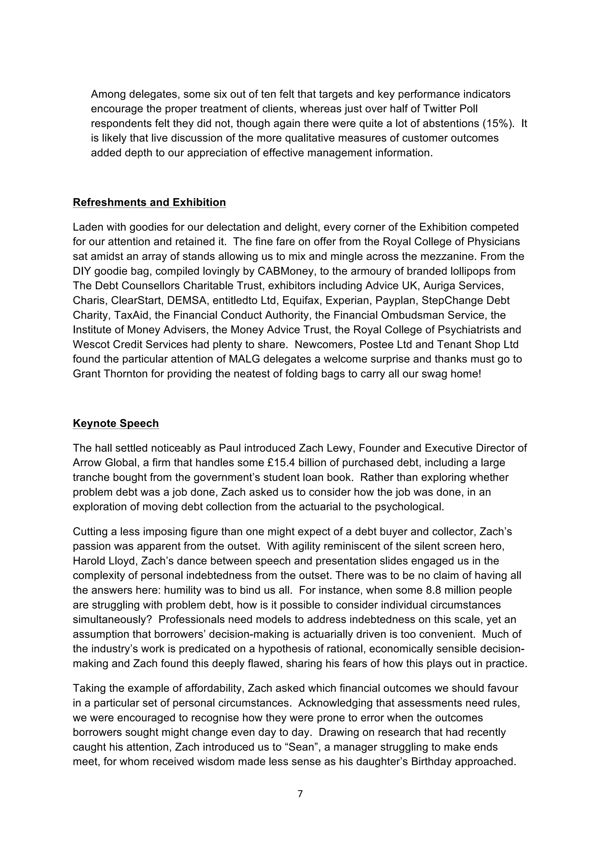 7	
  
	
  
Among delegates, some six out of ten felt that targets and key performance indicators
encourage the proper treatment of clients, whereas just over half of Twitter Poll
respondents felt they did not, though again there were quite a lot of abstentions (15%). It
is likely that live discussion of the more qualitative measures of customer outcomes
added depth to our appreciation of effective management information.
Refreshments and Exhibition
Laden with goodies for our delectation and delight, every corner of the Exhibition competed
for our attention and retained it. The fine fare on offer from the Royal College of Physicians
sat amidst an array of stands allowing us to mix and mingle across the mezzanine. From the
DIY goodie bag, compiled lovingly by CABMoney, to the armoury of branded lollipops from
The Debt Counsellors Charitable Trust, exhibitors including Advice UK, Auriga Services,
Charis, ClearStart, DEMSA, entitledto Ltd, Equifax, Experian, Payplan, StepChange Debt
Charity, TaxAid, the Financial Conduct Authority, the Financial Ombudsman Service, the
Institute of Money Advisers, the Money Advice Trust, the Royal College of Psychiatrists and
Wescot Credit Services had plenty to share. Newcomers, Postee Ltd and Tenant Shop Ltd
found the particular attention of MALG delegates a welcome surprise and thanks must go to
Grant Thornton for providing the neatest of folding bags to carry all our swag home!
Keynote Speech
The hall settled noticeably as Paul introduced Zach Lewy, Founder and Executive Director of
Arrow Global, a firm that handles some £15.4 billion of purchased debt, including a large
tranche bought from the government’s student loan book. Rather than exploring whether
problem debt was a job done, Zach asked us to consider how the job was done, in an
exploration of moving debt collection from the actuarial to the psychological.
Cutting a less imposing figure than one might expect of a debt buyer and collector, Zach’s
passion was apparent from the outset. With agility reminiscent of the silent screen hero,
Harold Lloyd, Zach’s dance between speech and presentation slides engaged us in the
complexity of personal indebtedness from the outset. There was to be no claim of having all
the answers here: humility was to bind us all. For instance, when some 8.8 million people
are struggling with problem debt, how is it possible to consider individual circumstances
simultaneously? Professionals need models to address indebtedness on this scale, yet an
assumption that borrowers’ decision-making is actuarially driven is too convenient. Much of
the industry’s work is predicated on a hypothesis of rational, economically sensible decision-
making and Zach found this deeply flawed, sharing his fears of how this plays out in practice.
Taking the example of affordability, Zach asked which financial outcomes we should favour
in a particular set of personal circumstances. Acknowledging that assessments need rules,
we were encouraged to recognise how they were prone to error when the outcomes
borrowers sought might change even day to day. Drawing on research that had recently
caught his attention, Zach introduced us to “Sean”, a manager struggling to make ends
meet, for whom received wisdom made less sense as his daughter’s Birthday approached.
 