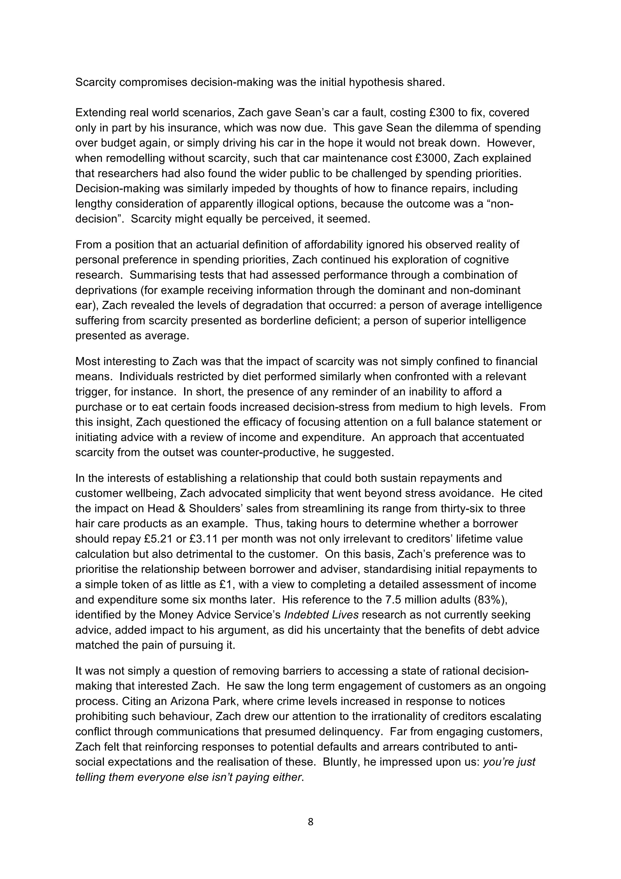 8	
  
	
  
Scarcity compromises decision-making was the initial hypothesis shared.
Extending real world scenarios, Zach gave Sean’s car a fault, costing £300 to fix, covered
only in part by his insurance, which was now due. This gave Sean the dilemma of spending
over budget again, or simply driving his car in the hope it would not break down. However,
when remodelling without scarcity, such that car maintenance cost £3000, Zach explained
that researchers had also found the wider public to be challenged by spending priorities.
Decision-making was similarly impeded by thoughts of how to finance repairs, including
lengthy consideration of apparently illogical options, because the outcome was a “non-
decision”. Scarcity might equally be perceived, it seemed.
From a position that an actuarial definition of affordability ignored his observed reality of
personal preference in spending priorities, Zach continued his exploration of cognitive
research. Summarising tests that had assessed performance through a combination of
deprivations (for example receiving information through the dominant and non-dominant
ear), Zach revealed the levels of degradation that occurred: a person of average intelligence
suffering from scarcity presented as borderline deficient; a person of superior intelligence
presented as average.
Most interesting to Zach was that the impact of scarcity was not simply confined to financial
means. Individuals restricted by diet performed similarly when confronted with a relevant
trigger, for instance. In short, the presence of any reminder of an inability to afford a
purchase or to eat certain foods increased decision-stress from medium to high levels. From
this insight, Zach questioned the efficacy of focusing attention on a full balance statement or
initiating advice with a review of income and expenditure. An approach that accentuated
scarcity from the outset was counter-productive, he suggested.
In the interests of establishing a relationship that could both sustain repayments and
customer wellbeing, Zach advocated simplicity that went beyond stress avoidance. He cited
the impact on Head & Shoulders’ sales from streamlining its range from thirty-six to three
hair care products as an example. Thus, taking hours to determine whether a borrower
should repay £5.21 or £3.11 per month was not only irrelevant to creditors’ lifetime value
calculation but also detrimental to the customer. On this basis, Zach’s preference was to
prioritise the relationship between borrower and adviser, standardising initial repayments to
a simple token of as little as £1, with a view to completing a detailed assessment of income
and expenditure some six months later. His reference to the 7.5 million adults (83%),
identified by the Money Advice Service’s Indebted Lives research as not currently seeking
advice, added impact to his argument, as did his uncertainty that the benefits of debt advice
matched the pain of pursuing it.
It was not simply a question of removing barriers to accessing a state of rational decision-
making that interested Zach. He saw the long term engagement of customers as an ongoing
process. Citing an Arizona Park, where crime levels increased in response to notices
prohibiting such behaviour, Zach drew our attention to the irrationality of creditors escalating
conflict through communications that presumed delinquency. Far from engaging customers,
Zach felt that reinforcing responses to potential defaults and arrears contributed to anti-
social expectations and the realisation of these. Bluntly, he impressed upon us: you’re just
telling them everyone else isn’t paying either.
 