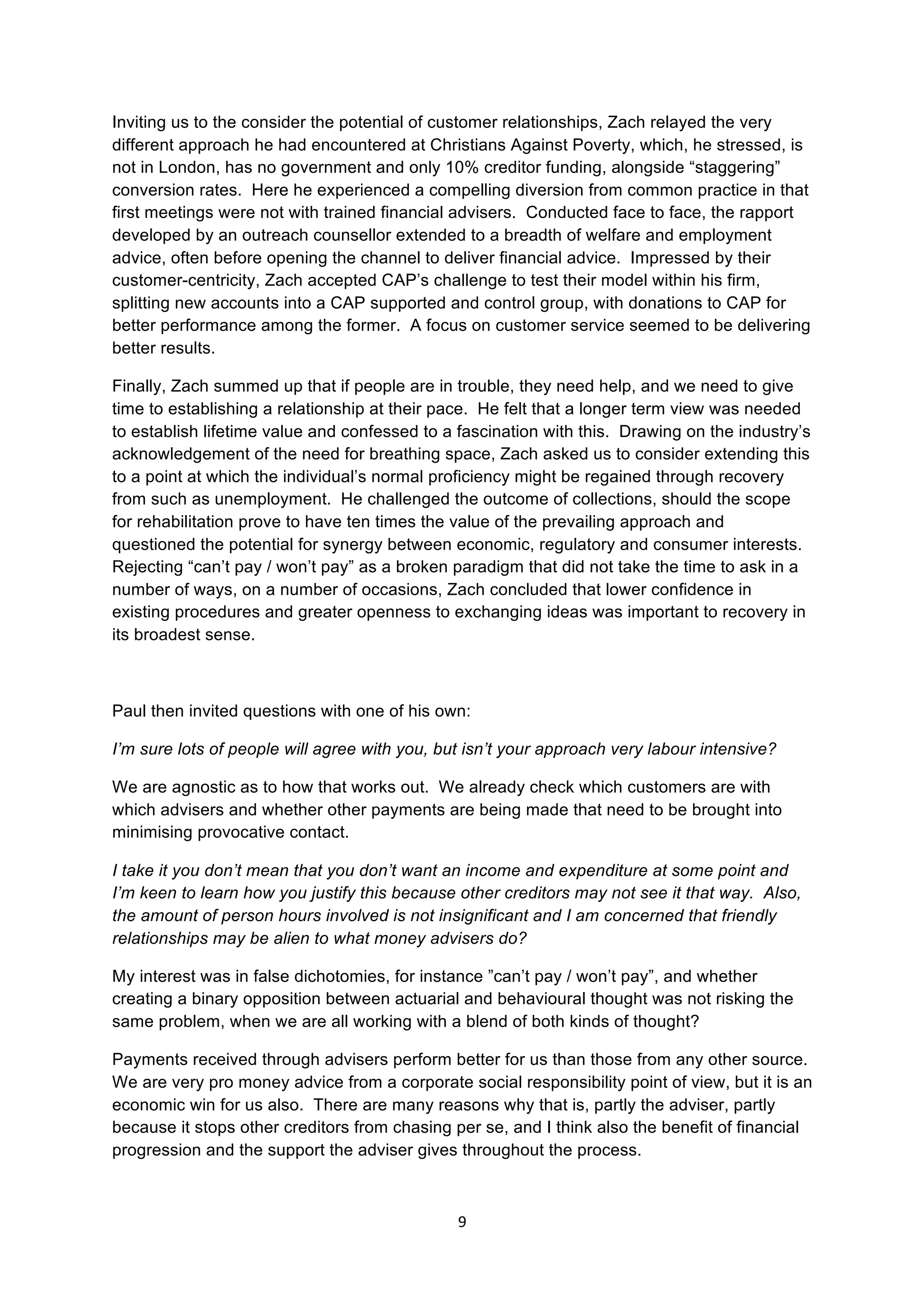9	
  
	
  
Inviting us to the consider the potential of customer relationships, Zach relayed the very
different approach he had encountered at Christians Against Poverty, which, he stressed, is
not in London, has no government and only 10% creditor funding, alongside “staggering”
conversion rates. Here he experienced a compelling diversion from common practice in that
first meetings were not with trained financial advisers. Conducted face to face, the rapport
developed by an outreach counsellor extended to a breadth of welfare and employment
advice, often before opening the channel to deliver financial advice. Impressed by their
customer-centricity, Zach accepted CAP’s challenge to test their model within his firm,
splitting new accounts into a CAP supported and control group, with donations to CAP for
better performance among the former. A focus on customer service seemed to be delivering
better results.
Finally, Zach summed up that if people are in trouble, they need help, and we need to give
time to establishing a relationship at their pace. He felt that a longer term view was needed
to establish lifetime value and confessed to a fascination with this. Drawing on the industry’s
acknowledgement of the need for breathing space, Zach asked us to consider extending this
to a point at which the individual’s normal proficiency might be regained through recovery
from such as unemployment. He challenged the outcome of collections, should the scope
for rehabilitation prove to have ten times the value of the prevailing approach and
questioned the potential for synergy between economic, regulatory and consumer interests.
Rejecting “can’t pay / won’t pay” as a broken paradigm that did not take the time to ask in a
number of ways, on a number of occasions, Zach concluded that lower confidence in
existing procedures and greater openness to exchanging ideas was important to recovery in
its broadest sense.
Paul then invited questions with one of his own:
I’m sure lots of people will agree with you, but isn’t your approach very labour intensive?
We are agnostic as to how that works out. We already check which customers are with
which advisers and whether other payments are being made that need to be brought into
minimising provocative contact.
I take it you don’t mean that you don’t want an income and expenditure at some point and
I’m keen to learn how you justify this because other creditors may not see it that way. Also,
the amount of person hours involved is not insignificant and I am concerned that friendly
relationships may be alien to what money advisers do?
My interest was in false dichotomies, for instance ”can’t pay / won’t pay”, and whether
creating a binary opposition between actuarial and behavioural thought was not risking the
same problem, when we are all working with a blend of both kinds of thought?
Payments received through advisers perform better for us than those from any other source.
We are very pro money advice from a corporate social responsibility point of view, but it is an
economic win for us also. There are many reasons why that is, partly the adviser, partly
because it stops other creditors from chasing per se, and I think also the benefit of financial
progression and the support the adviser gives throughout the process.
 