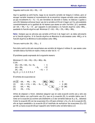 Método Algebraico
Segunda restricción: 6X1 + 4X2 = 12
Aquí la igualdad ya está hecha, luego no se necesita variable de holgura ó relleno, pero al
escoger variable tenemos el inconveniente de no encontrar ninguna variable como candidata
ya que inicialmente X1 = X2 = X3 son Variables de decisión ó reales, no básicas e iguales a
cero (0). Debemos entonces hacer uso de la variable artificial ó Super-avit X6 adicionándola
convenientemente en la igualdad de tal manera que asuma un valor factible ( >0 ), quedando
así: 6X1 + 4X2 + X6 = 12 , por supuesto la adicionamos a la función objetivo como +MX6 ,
quedando la función objetivo asó: Minimizar Z = 6X1 + 4X2 + 2X3 + MX5 + MX6 .
Nota: Siempre que se adiciona una variable artificial ó de Super-avit, se debe adicionarla
en la función objetivo. Si la función objetivo es Maximice la adicionamos como –MXj y si la
función objetivo es Minimice la adicionamos como +MXj.
Tercera restricción: 2X1 - 2X2 < 2
Para ésta restricción solo necesitamos una variable de holgura ó relleno X7 que asume como
variable básica factible en razón a toma un valor de X7 = 2
El problema queda expresado de la siguiente manera:
Minimizar Z = 6X1 + 4X2 + 2X3 + MX5 +
C.S.R.
6X1 + 2X2 + 6X3 – X4 + X5
6X1 + 4X2
+ X6
2X1 - 2X2
+ X7
Xj > 0 ; j = 1, 2, 3, 4, 5, 6, 7

M6
= 6
= 12
= 2

El sistema de ecuaciones es:
(0) Z - 6X1 - 4X2 - 2X3
- MX5 - MX6
(1)
6X1 + 2 X2 + 6X3 - X4 +
X5
(2)
6X1 + 4X2
+
X6
(3)
2X1 - 2 X2
+ X7

= 0
= 6 (M)
= 12 (M)
= 2

Antes de empezar a iterar, debemos asegurar que en cada ecuación exista una y solo una
variable básica con coeficiente uno (1) y que en la ecuación (0), la variable básica sea Z.
Como en la ecuación (o) existen adicionalmente a Z dos variables básicas X5 y X6 , debemos
tratar la ecuación (0) con las ecuaciones (1) y (2) para eliminar a X5 y X6 de la ecuación (0),
ello se logra sumándole a la ecuación (0) el resultado de multiplicar las ecuaciones (1) y (2)
por M. La nueva ecuación (0) por supuesto solo tendrá como variable básica a Z.

74

 