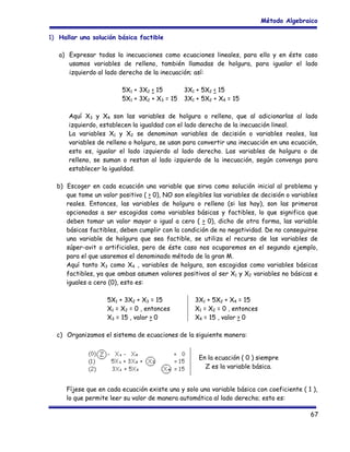 Método Algebraico
1) Hallar una solución básica factible
a) Expresar todas la inecuaciones como ecuaciones lineales, para ello y en éste caso
usamos variables de relleno, también llamadas de holgura, para igualar el lado
izquierdo al lado derecho de la inecuación; así:
5X1 + 3X2 < 15
5X1 + 3X2 + X3 = 15

3X1 + 5X2 < 15
3X1 + 5X2 + X4 = 15

Aquí X3 y X4 son las variables de holgura o relleno, que al adicionarlas al lado
izquierdo, establecen la igualdad con el lado derecho de la inecuación lineal.
La variables X1 y X2 se denominan variables de decisión o variables reales, las
variables de relleno o holgura, se usan para convertir una inecuación en una ecuación,
esto es, igualar el lado izquierdo al lado derecho. Las variables de holgura o de
relleno, se suman o restan al lado izquierdo de la inecuación, según convenga para
establecer la igualdad.
b) Escoger en cada ecuación una variable que sirva como solución inicial al problema y
que tome un valor positivo ( > 0), NO son elegibles las variables de decisión o variables
reales. Entonces, las variables de holgura o relleno (si las hay), son las primeras
opcionadas a ser escogidas como variables básicas y factibles, lo que significa que
deben tomar un valor mayor o igual a cero ( > 0), dicho de otra forma, las variable
básicas factibles, deben cumplir con la condición de no negatividad. De no conseguirse
una variable de holgura que sea factible, se utiliza el recurso de las variables de
súper-avit o artificiales, pero de éste caso nos ocuparemos en el segundo ejemplo,
para el que usaremos el denominado método de la gran M.
Aquí tanto X3 como X4 , variables de holgura, son escogidas como variables básicas
factibles, ya que ambas asumen valores positivos al ser X1 y X2 variables no básicas e
iguales a cero (0), esto es:
5X1 + 3X2 + X3 = 15
X1 = X2 = 0 , entonces
X3 = 15 , valor > 0

3X1 + 5X2 + X4 = 15
X1 = X2 = 0 , entonces
X4 = 15 , valor > 0

c) Organizamos el sistema de ecuaciones de la siguiente manera:
En la ecuación ( 0 ) siempre
Z es la variable básica.
Fíjese que en cada ecuación existe una y solo una variable básica con coeficiente ( 1 ),
lo que permite leer su valor de manera automática al lado derecho; esto es:
67

 