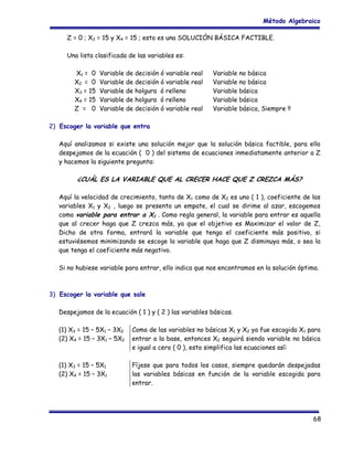 Método Algebraico
Z = 0 ; X3 = 15 y X4 = 15 ; esto es una SOLUCIÓN BÁSICA FACTIBLE.
Una lista clasificada de las variables es:
X1 = 0
X2 = 0
X3 = 15
X4 = 15
Z = 0

Variable de decisión ó variable real
Variable de decisión ó variable real
Variable de holgura ó relleno
Variable de holgura ó relleno
Variable de decisión ó variable real

Variable no básica
Variable no básica
Variable básica
Variable básica
Variable básica, Siempre !!

2) Escoger la variable que entra
Aquí analizamos si existe una solución mejor que la solución básica factible, para ello
despejamos de la ecuación ( 0 ) del sistema de ecuaciones inmediatamente anterior a Z
y hacemos la siguiente pregunta:

¿CUÁL ES LA VARIABLE QUE AL CRECER HACE QUE Z CREZCA MÁS?
Aquí la velocidad de crecimiento, tanto de X1 como de X2 es uno ( 1 ), coeficiente de las
variables X1 y X2 , luego se presenta un empate, el cual se dirime al azar, escogemos
como variable para entrar a X1 . Como regla general, la variable para entrar es aquella
que al crecer haga que Z crezca más, ya que el objetivo es Maximizar el valor de Z,
Dicho de otra forma, entrará la variable que tenga el coeficiente más positivo, si
estuviésemos minimizando se escoge la variable que haga que Z disminuya más, o sea la
que tenga el coeficiente más negativo.
Si no hubiese variable para entrar, ello indica que nos encontramos en la solución óptima.

3) Escoger la variable que sale
Despejamos de la ecuación ( 1 ) y ( 2 ) las variables básicas.
(1) X3 = 15 – 5X1 – 3X2
(2) X4 = 15 – 3X1 – 5X2

Como de las variables no básicas X1 y X2 ya fue escogida X1 para
entrar a la base, entonces X2 seguirá siendo variable no básica
e igual a cero ( 0 ), esto simplifica las ecuaciones así:

(1) X3 = 15 – 5X1
(2) X4 = 15 – 3X1

Fíjese que para todos los casos, siempre quedarán despejadas
las variables básicas en función de la variable escogida para
entrar.

68

 