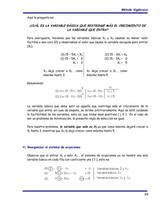 Método Algebraico
Aquí la pregunta es:

¿CUÁL ES LA VARIABLE BÁSICA QUE RESTRINGE MÁS EL CRECIMIENTO DE
LA VARIABLE QUE ENTRA?
Para averiguarlo, hacemos que las variables básicas X3 y X4 asuman su menor valor
factible o sea cero (0) y observamos el valor que asume la variable escogida para entrar
(X1).
(1) 15 – 5X1 = X3
(1) 15 – 5X1 = 0
X1 = 3

(2) 15 – 3X1 = X4
(2) 15 – 3X1 = 0
X1 = 5

X3 deja crecer a X1 , como
máximo hasta 3

X4 deja crecer a X1 , como
máximo hasta 5

Resumiendo:

La variable básica que debe salir es aquella que restringa más el crecimiento de la
variable que entra, en caso de empate, se dirime arbitrariamente. Aquí se está cuidando
la factibilidad de las variables, esto es, que todas sean positivas ( > 0 ) . En el caso de
ser un problema de minimización, la presente regla de selección es igual.
Para nuestro problema, la variable que sale es X3 ya que como máximo dejará crecer a
X1 hasta 3, mientras que X4 la deja crecer como máximo hasta 5.

4) Reorganizar el sistema de ecuaciones
Observe que al entrar X1 y salir X3 , el sistema de ecuaciones ya no tendrá una sola
variable básica en cada fila con coeficiente uno ( 1 ), esto es:

69

 