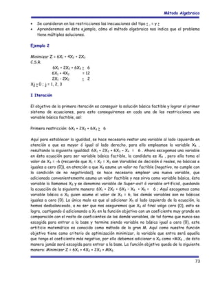 Método Algebraico
•
•

Se consideran en las restricciones las inecuaciones del tipo < , = y >
Aprenderemos en éste ejemplo, cómo el método algebraico nos indica que el problema
tiene múltiples soluciones.

Ejemplo 2
Minimizar Z = 6X1 + 4X2 + 2X3
C.S.R.
6X1 + 2X2 + 6X3 > 6
6X1 + 4X2
= 12
2X1 - 2X2
< 2
Xj > 0 ; j = 1, 2, 3
I Iteración
El objetivo de la primera iteración es conseguir la solución básica factible y lograr el primer
sistema de ecuaciones, para esto conseguiremos en cada una de las restricciones una
variable básica factible, así:
Primera restricción: 6X1 + 2X2 + 6X3 > 6
Aquí para establecer la igualdad, se hace necesario restar una variable al lado izquierdo en
atención a que es mayor ó igual al lado derecho, para ello empleamos la variable X4 ,
resultando la siguiente igualdad: 6X1 + 2X2 + 6X3 – X4 = 6 . Ahora escogemos una variable
en ésta ecuación para ser variable básica factible, la candidata es X4 , pero ella toma el
valor de X4 = -6 (recuerde que X1 = X2 = X3 son Variables de decisión ó reales, no básicas e
iguales a cero (0)), en atención a que X4 asume un valor no factible (negativo, no cumple con
la condición de no negatividad), se hace necesario emplear una nueva variable, que
adicionada convenientemente asuma un valor factible y nos sirva como variable básica, ésta
variable la llamamos X5 y se denomina variable de Super-avit ó variable artificial, quedando
la ecuación de la siguiente manera: 6X1 + 2X2 + 6X3 – X4 + X5 = 6 ; Aquí escogemos como
variable básica a X5 quien asume el valor de X5 = 6, las demás variables son no básicas
iguales a cero (0). Lo único malo es que al adicionar X5 al lado izquierdo de la ecuación, la
hemos desbalanceado, a no ser que nos aseguremos que X5 al final valga cero (0), esto se
logra, castigando ó adicionando a X5 en la función objetivo con un coeficiente muy grande en
comparación con el resto de coeficientes de las demás variables, de tal forma que nunca sea
escogida para entrar a la base y termine siendo variable no básica igual a cero (0), este
artificio matemático es conocido como método de la gran M. Aquí como nuestra función
objetivo tiene como criterio de optimización minimizar, la variable que entra será aquella
que tenga el coeficiente más negativo, por ello debemos adicionar a X5 como +MX5 , de ésta
manera jamás será escogida para entrar a la base. La función objetivo queda de la siguiente
manera: Minimizar Z = 6X1 + 4X2 + 2X3 + MX5
73

 