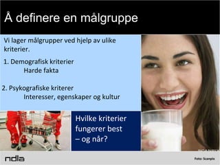 Foto: Scanpix
Vi lager målgrupper ved hjelp av ulike
kriterier.
1. Demografisk kriterier
Harde fakta
2. Psykografiske kriterer
Interesser, egenskaper og kultur
Hvilke kriterier
fungerer best
– og når?
Å definere en målgruppe
 