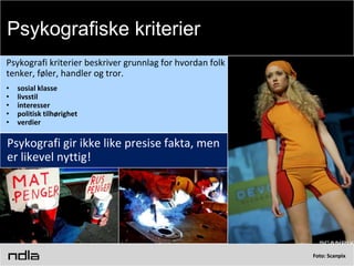 Foto: Scanpix
Psykografi kriterier beskriver grunnlag for hvordan folk
tenker, føler, handler og tror.
• sosial klasse
• livsstil
• interesser
• politisk tilhørighet
• verdier
Psykografi gir ikke like presise fakta, men
er likevel nyttig!
Psykografiske kriterier
 