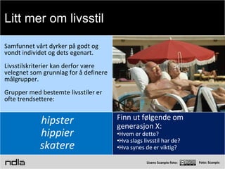 Foto: Scanpix
Samfunnet vårt dyrker på godt og
vondt individet og dets egenart.
Livsstilskriterier kan derfor være
velegnet som grunnlag for å definere
målgrupper.
Grupper med bestemte livsstiler er
ofte trendsettere:
hipster
hippier
skatere
Finn ut følgende om
generasjon X:
•Hvem er dette?
•Hva slags livsstil har de?
•Hva synes de er viktig?
Litt mer om livsstil
 