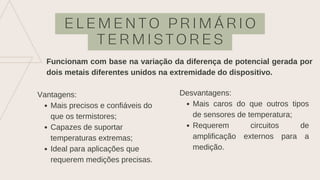 E L E M E N T O P R I M Á R I O
T E R M I S T O R E S
Funcionam com base na variação da diferença de potencial gerada por
dois metais diferentes unidos na extremidade do dispositivo.
Mais precisos e confiáveis do
que os termistores;
Capazes de suportar
temperaturas extremas;
Ideal para aplicações que
requerem medições precisas.
Vantagens:
Mais caros do que outros tipos
de sensores de temperatura;
Requerem circuitos de
amplificação externos para a
medição.
Desvantagens:
 