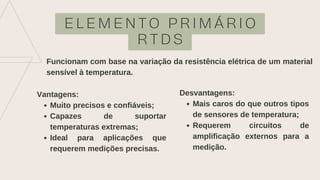 E L E M E N T O P R I M Á R I O
R T D S
Funcionam com base na variação da resistência elétrica de um material
sensível à temperatura.
Muito precisos e confiáveis;
Capazes de suportar
temperaturas extremas;
Ideal para aplicações que
requerem medições precisas.
Vantagens:
Mais caros do que outros tipos
de sensores de temperatura;
Requerem circuitos de
amplificação externos para a
medição.
Desvantagens:
 