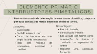 E L E M E N T O P R I M Á R I O
I N T E R R U P T O R E S B I M E T Á L I C O S
Funcionam através da deformação de uma lâmina bimetálica, composta
por duas camadas de metais diferentes soldados juntos.
Baixo custo;
Fácil de instalar e usar;
Capaz de funcionar em uma
ampla faixa de temperaturas;
Ideal para medição de
temperatura acessível e
confiável.
Vantagens:
Precisão limitada;
Sensibilidade limitada;
São afetado por fatores como
deformação da lâmina e
variação da espessura da
lâmina
Requerer uma calibração
frequente.
Desvantagens:
 