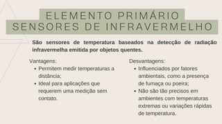 E L E M E N T O P R I M Á R I O
S E N S O R E S D E I N F R A V E R M E L H O
São sensores de temperatura baseados na detecção de radiação
infravermelha emitida por objetos quentes.
Permitem medir temperaturas a
distância;
Ideal para aplicações que
requerem uma medição sem
contato.
Vantagens:
Influenciados por fatores
ambientais, como a presença
de fumaça ou poeira;
Não são tão precisos em
ambientes com temperaturas
extremas ou variações rápidas
de temperatura.
Desvantagens:
 