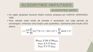 A L G O R I T M O I M P U T A D O
A L G O R I T M O Q D M C
Do inglês Quadratic Dynamic Matrix Control, proposto por GARCIA; MORSHEDI,
1986.
Para calcular estes sinais de entrada é necessário, em cada período de
amostragem, minimizar uma função custo quadrática, representa pela função SISO
abaixo:
 