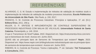 R E F E R Ê N C I A S
ALVARADO, C. S. M. Estudo e implementação de métodos de validação de modelos studo e
implementação de métodos de validação de modelos processos industriais. Escola Politécnica
da Universidade de São Paulo. São Paulo, p. 150. 2017.
FRANCHI, C. M. Controle de Processos Industriais: Princípios e Aplicações. 1ª. ed. [S.l.]:
Editora Érica, 2011. 256 p.
MULER, O. P. SÍNTESE E IMPLEMENTAÇÃO DE CONTROLE SUPERVISÓRIO DE
PROCESSOS INDUSTRIAIS COM MALHA DE VÁLVULAS. Universidade Federal de Santa
Catarina. Florianópolis, p. 149. 2018.
O que é Transmissor de Nível? Lince, 2022. Disponivel em: https://instrumentos-lince.com.br/o-
que-e-transmissor-de-nivel/. Acesso em: Junho 2023.
QUAIS são os principais tipos de Sensores de Temperatura que existem? Nepin, 2023.
Disponivel em: https://www.nepin.com.br/blog/solucoes-industriais/quais-sao-os-principais-tipos-
de-sensores-de-temperatura-que-existem/. Acesso em: Junho 2023.
RIBEIRO, M. A. Controle de Processo: Teoria e Aplicações. 7ª. ed. Salvador: Tek Treinamento
& Consultoria, 2001.
 