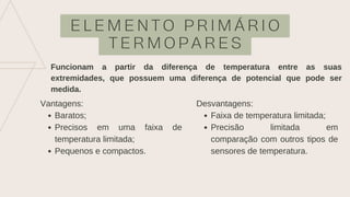 E L E M E N T O P R I M Á R I O
T E R M O P A R E S
Funcionam a partir da diferença de temperatura entre as suas
extremidades, que possuem uma diferença de potencial que pode ser
medida.
Baratos;
Precisos em uma faixa de
temperatura limitada;
Pequenos e compactos.
Vantagens:
Faixa de temperatura limitada;
Precisão limitada em
comparação com outros tipos de
sensores de temperatura.
Desvantagens:
 