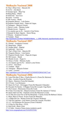 Malhação Nacional 2008
01 That´s What I Got – Marcelo D2
02 Já Foi – Jota Quest
03 Sempre Igual – Mop Top
04 Bang-Bang – Dibob
05 Indecisão – Seu Cuca
06 Lama – Luxúria
07 Mil Acasos – Skank
08 Ninguém Merece – Lulu Santos
09 Pequeno Grande Amor – Papas da Língua
10 Tatuagem – Marjorie Estiano
11 Deixa o verão – Mariana Aydar
12 Mundo Jovem – Negra Li
13 As canções que eu fiz – Jammil e Uma Noites
14 Quando Se Quer Alguém – Stereo Moog
15 Oitenta – Academia Circence
16 Vaidade – Rajar
http://rapidshare.com/files/148308032/Malha__o_2008_Nacional_sapodownloads.net.rar
Malhação Nacional 2007
01. Oitenta – Academia Circense
02. Bang-bang – Dibob
03. Sempre Igual – Maptop
04. Indecisão – Seu Cuca
05. That’s What I Got – Marcelo D2
06. Ninguém Merece – Lulu Santos
07. Pequeno Grande Amor – Papas da Língua
08. Mil Acasos – Skank
09. Mundo Jovem – Negra Li
10. Deixa o Verão – Mariana Aydar
11. As Canções que Eu Fiz – Jammil e uma Noites
12. Já Foi – Jota Quest
13. Vaidade – Rajar
14. Tatuagem – Marjorie Estiano
15. Lama – Luxúria
http://rapidshare.com/#!download|713|234568292|MALNAC7.rar|
Malhação Nacional 2006
01. Lutar Pelo Que É Meu - Charlie Brown Jr. (Tema De Abertura)
02. Ódio - Luxúria (Tema De Priscila)
03. Matriz - Ramirez (Tema De Eduardo)
04. O Vento - Los Hermanos
05. Quero Só Você - Afroreggae (Tema De Manuela E Eduardo)
06. Pescador De Ilusões - O Rappa (Tema De Locação: Giga Byte)
07. Dia Comum - Detonautas (Tema De Cauã)
08. O Que Tiver Que Ser - Marjorie Estiano (Tema De Adriano E Vitória)
09. Quem Sabe Um Dia - Charlotte (Tema De Manuela E Cauã)
10. Eu Não Sou Uma Flor (I´M Not Beautiful) - Camila (Tema De Bárbara E Kiko)
11. Beijo, Blues E Poesia - K-Sis (Tema De Manuela)
12. A Idade Do Céu - Moska (Tema De Cleyton E Roberta)
13. Vale De Lágrimas - Lulu Santos (Tema De Locação: Piscinão)
14. A 2 - Os Paralamas Do Sucesso (Tema E Rachel)
15. O Que Eu Não Disse - Z.D.S.
16. Real Gold - Black Alien
17. Cê Sabe - Gustavo Nunes (tema romântico geral)
http://www.megaupload.com/?d=K5OT2Y6U
 