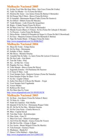 Malhação Nacional 2005
01. Já Que Você Não Me Quer Mais - Seu Cuca (Tema De Urubu)
02. Tudo Vai Mudar - Us 4 (Tema De Kiko)
03. História De Amor - Léo Jaime (Tema De Betina E Bernardo)
04. Só Porque Não É Bom - Brava (Tema De Kitty)
05. O Amanhã - Detonautas Roque Clube (Tema De Gustavo)
06. Foi Difícil - Dibob (Tema De Marcão)
07. Tarde Demais - Liah (Tema De Jacqueline)
08. Régia - Cidade Negra (Tema De Rico)
09. Só Mais Uma Vez - B5 (Tema De Bernardo)
10. Mundo Escuro (Barco A Vênus) - K-Sis (Tema De Cabeção E Myiuki)
11. Te Procuro - Leela (Tema De Betina)
12. Deixa Rolar - Gabriel O Pensador & Negra Li (Tema De Bel E Download)
13. So Easy - Marjorie Estiano (Tema De Bernardo E Betina)
14. Papo De Surdo-Mudo - O Rappa (Tema De João)
http://www.megaupload.com/?d=JHXK2KZ7
Malhação Nacional 2004
01. Musa Do Verão - Felipe Dylon
02. Só Por Hoje - Detonautas
03. Solidão A Dois - Sukhoi
04. Me Deixa - Michele Ornelas
05. Amanhã Não Se Sabe - Ls Jack (Tema De Letícia E Gustavo)
06. Do Seu Lado - Jota Quest
07. Teto De Vidro - Pitty
08. Sei... Já Não Sei - Crase
09. Pegadas Na Lua - Skank
10. Todo Mundo - Brava (Tema De Drica)
11. Seguindo Estrelas - Os Paralamas Do Sucesso
12. O Amor É Mais - Liah
13. Você Sempre Será - Marjorie Estiano (Tema De Natasha)
14. Nem Sempre O Que Se Quer - Us.4
15. Eu Sei - Legião Urbana
16. Sobre Nós Dois E O Resto Do Mundo – Frejat
01. Você Sempre Será Vagabanda
02. Versos Mudos
03. Reflexos Do Amor
04. Por Mais Que Eu Tente
http://www.megaupload.com/?d=XN5EU8UW
Malhação Nacional 2003
01. Só Hoje - Jota Quest (Tema De Solene E Beto)
02. Tô Nem Aí - Luka
03. Nada Sei (Apnéia) - Kid Abelha
04. Quando O Sol Se For - Detonautas Roque Clube
06. 05. Nâ Na Ni Na Não - Michele Ornelas
07. Só Por Uma Noite - Charlie Brown Jr.
08. Mais - Capital Inicial
09. Tem Que Valer - Kaleidoscópio
10. Dias Atrás - Cpm 22
11. Mais Um Caso - Daniel Carlomagno
12. Até O Fim Do Mundo - Gurus (Tema De Victor)
13. Me Dá Um Olá - Ultraje A Rigor
14. Faz Assim - Bruno Miguel (Tema De Murilo)
15. Tola Emoção - Gustavo Nunes
16. Mudanças - Banda K2
17. Dance 2 (Pra Malhar) - Alpha Beat
http://www.megaupload.com/?d=U2DIUUSY
 