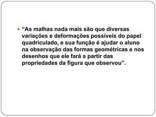 “As malhas nada mais são que diversas
variações e deformações possíveis do papel
quadriculado, e sua função é ajudar o aluno
na observação das formas geométricas e nos
desenhos que ele fará a partir das
propriedades da figura que observou”.
 