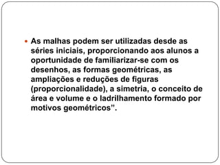  As malhas podem ser utilizadas desde as
séries iniciais, proporcionando aos alunos a
oportunidade de familiarizar-se com os
desenhos, as formas geométricas, as
ampliações e reduções de figuras
(proporcionalidade), a simetria, o conceito de
área e volume e o ladrilhamento formado por
motivos geométricos”.
 