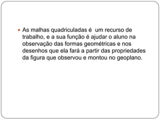  As malhas quadriculadas é um recurso de
trabalho, e a sua função é ajudar o aluno na
observação das formas geométricas e nos
desenhos que ela fará a partir das propriedades
da figura que observou e montou no geoplano.
 